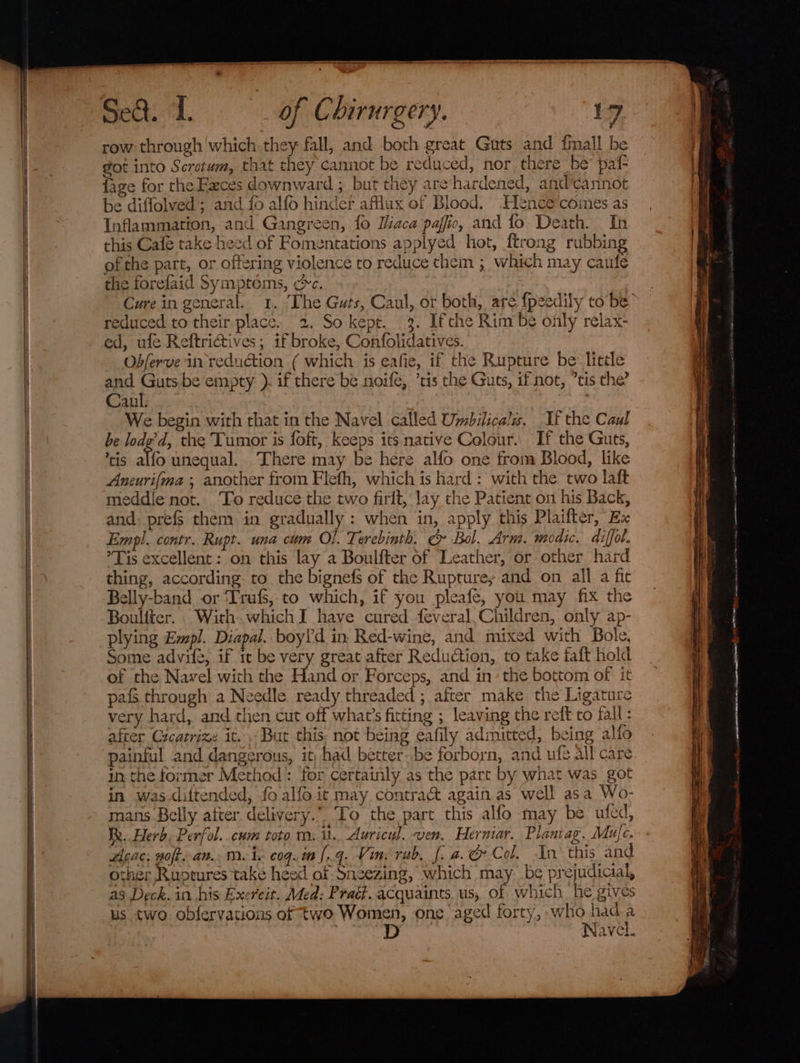 a TS TS — aenéuete 2 6 SS SS Sa eer Sed. 1. of Chirurgery. 17 row through which they fall, and both great Guts and finall be got into Scrotum, that they cannot be reduced, nor there be paf- {age for the Feces downward ; but they are hardened, andcannot be diflolved; and fo alfo hinder aflux of Blood. .Hence comes as Inflammation, and Gangreen, {0 Iiaca paffic, and fo Death. In this Cafe take heed of Fomentations applyed hot, {trong rubbing of the part, or offering violence to reduce chem ; which may caufe the forefaid Symptéms, cc. Cure in general. 1. The Guts, Caul, or both, are {peedily to’be reduced to their place. 2. So kept. 3. Ifthe Rim’be only relax- ed, ule Reftrictives; if broke, Confolidatives. Obferve in reduction ( which is eafie, if the Rupture be little and Guts.be empty ). if there be noife, ’tis the Guts, if not, ’tis the’ Caul. 7 : We begin with that in the Navel called Umbilical. If the Caul be lodg’d, the Tumor is foft, keeps its native Colour... If the Guts, tis alfo unequal. There may be here alfo one fromm Blood, like Aneuri{ma ; another from Flefh, which is hard: with the two laft meddie not.. To reduce the two firit, lay the Patient on his Back, and: prefs them in gradually : when in, apply this Plaifter, Ex Empl. contr. Rupt. una cum Ol. Terebinth. c&amp; Bol. Arm. wmodic. diffol. ’Tis excellent: on this lay a Boulfter of Leather, or other hard thing, according. to. the bignefs of the Rupture; and on all a fic elly-band or ‘Trafs, to which, if you pleafe, you may fix the Boulfter. With. which I have cured feveral,Children, only ap- plying Empl. Diapal. boyd in Red-wine, and mixed with Bole, Some advil2, if tt be very great after Reduction, to take faft hold of the Navel with the Hand or Forceps, and in: the bottom of it pais through a Needle ready threaded ; after make the Ligature very hard, and then cut off what’s fitting ; leaving the reft co fall: after Cicatrize it. But this not being eafily admitted, being alfo painful and dangerous, it; had better..be forborn, and ufe all care in the former Method: for certainly as the part by what was got in was diftended, fo alfo it may contra&amp; again as well asa Wo- mans Belly after delivery.” To the part this alfo may be uted, Re. Herb, Perfol..cum toto m. it. Auricuyl. ven, Herniar. Planvag. Mufc. other Ruptures take heed of Sneezing, which may be prejudicial, as Deck. in his Exercit. Med: Praét. acquaints us, of which he gives us two obfervations of two Women, one aged forty, who hada Navel. ee isciatewnnesihtctinncess- PAE ee