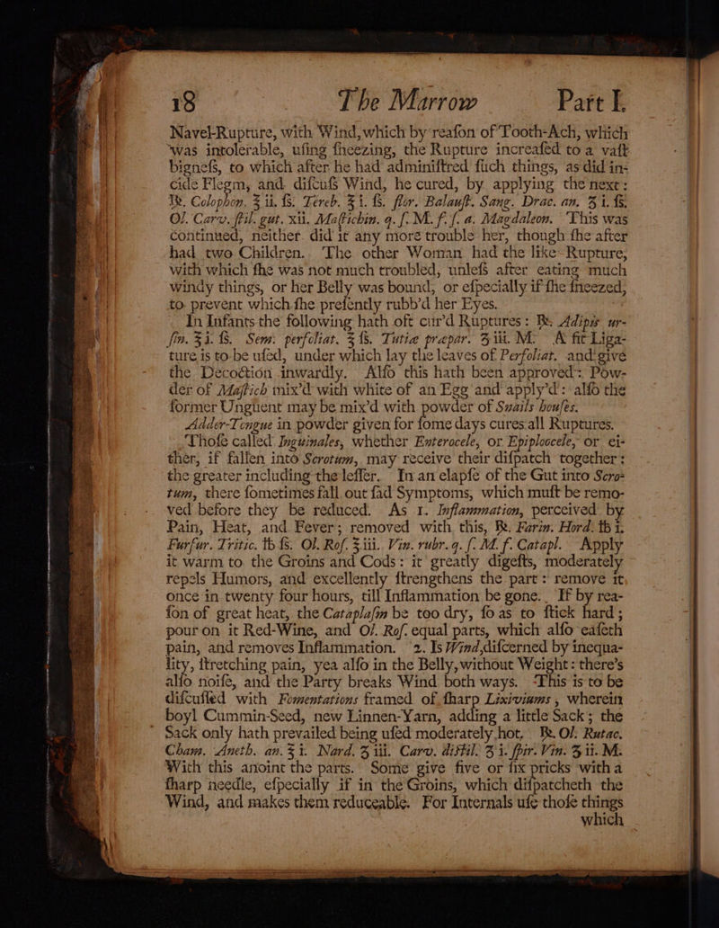 Day en ee Le SRNL) PRD reenter men enema tere 18 : The Marrow Pare I. Navel-Rupture, with Wind, which by‘reafon of Tooth-Ach, which ‘was intolerable, ufing fheezing, the Rupture increafed toa vaft bignefs, to which after he had adminiftred fich things, ‘as did in- cide Flegm, and difcuf$ Wind, he cured, by applying the next: Ty. Colophon. Z ii. {5. Tereb. $1. f8. flor. Balauft. Sang. Drac. an. 31. 4. Ol. Carv. ftil. gut. xii. Ma(Pichin. q. [. Mf. f. a. Magdaleon. ‘This was continued, neither. did it any more trouble her, thongh fhe after had two Children.. The other Woman had the like- Rupture, with which fhe was not much troubled, unlefs after eating much windy things, or her Belly was bound, or efpecially ifthe fneezed, to. prevent which-fhe prefently rubb’d her Eyes. : In Infants the following hath oft cur’d Ruptures: Bs Adips ur- fin. 33. 8. Sem: perfeliat, 3. Tutie prapar. 51. Mo A fit Liga- ture is to-be ufed, under which lay the leaves of Perfoliat. andigive the Decoétion inwardly. Alfo this hath been approved: Pow- der of Majfich mix’d with white of an Egg and apply’d’: alfo the former Unguent may be mix’d with aber of Suails houfes. Adder-Tcngue in powder given for fome days cures.all Ruptures. Thofe called Inguinales, whether Enterocele, or Epiploocele, or ei- ther, if fallen into Scrotum, may receive their difpatch together: the greater including the leffer. In an elapfe of the Gut into Scro- tum, there fometimes fall. out fad Symptoms, which muft be remo- ved before they be reduced. As 1. Inflammation, perceived by Pain, Heat, and Fever; removed with this, Be. Furia. Hord: fb 1: Furfur. Tritic. tb fs. Ol. Rof. 3.iii.. Vin. rubr.q. [A f. Catapl. Apply it warm to. the Groins and Cods: it greatly digefts, moderately repels Humors, and excellently {trengthens the part : remove it once in twenty four hours, till Inflammation be gone. _ If by rea- fon of great heat, the Catapla/m be too dry, fo as to ftick hard ; pouron it Red-Wine, and O/. Rof: equal parts, which alfo eafeth pain, and removes Inflammation. 2. Is Wind,difcerned by ineqna- lity, itretching pain, yea alfo in the Belly, without Weight: there’s alio noife, and the Party breaks Wind both ways. -This is to be difcuffed with Fomentations framed of harp Lixiviams , whereitr boyl Cummin-Seed, new Linnen-Yarn, adding a little Sack; the Sack only hath prevailed being ufed moderately hot, Be. O/ Rutac. Chan. Aneth. an.3t. Nard. 3 ii. Carv. distil. 3 i. pir. Vin. 3 11. M: Wich this anoint the parts. Some give five or fix pricks witha fharp needle, efpecially if in the Groins, which Ai suteheth the Wind, and makes them reduceable. For Internals ufe thole _ which