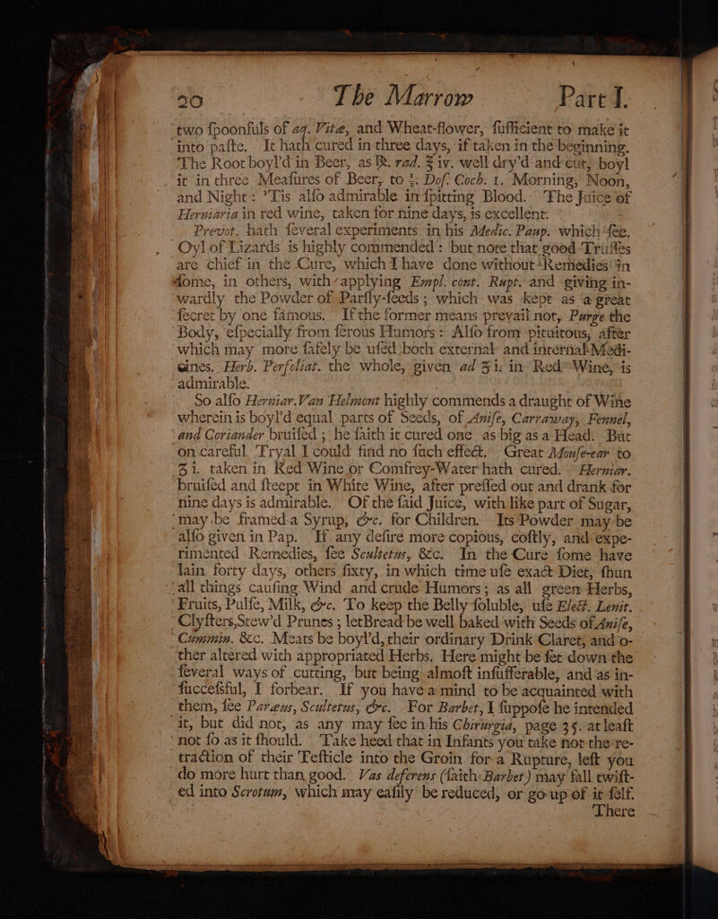 50 The Marrow Part J. it in three Meafures of Beer, to 4: Dof Coch. 1. Morning, Noon, and Night: *Tis alfo admirable in {pitting Blood. Fhe Juice of Herniaria in red wine, taken for nine days, is excellent: Prevot. hath feveral experiments in his Medic. Paup. which “fee. Oy] of Lizards is highly commended: but note that good ‘Trifles are chief in the Cure, which tT have done without‘Remedies'#n wardly the Powder of Parfly-feeds ; which was kept as ‘@ great Body, ‘efpecially from ferous Humors: Alfo from pituitous, after which may more fafely be ufed:borh external: and internahMed- gines. Herb. Perfoliat. the whole, given ad 3 i: in’ Red™ Wine, is admirable. | So alfo Herniar.Van Helmont highly commends a draught of Wine wherein is boyl’d equal parts of Seeds, of Anife, Carraway, Fennel, and Coriander bruifed ; he faith it cured one as big as a Head: But 31. taken in Red Wine or Comfrey-Water hath cured. © Herniar. bruifed and {teept in White Wine, after preffed out and drank for nine days is admirable. Of the faid Juice, with like part of Sugar, rimented Remedies, fee Scultetus, &amp;c. In the Cure fome have lain. forty days, others fixty, in which time ufe exa&amp; Diet, fhun Fruits, Pulfe, Milk, dc. ‘To keep the Belly foluble, ule Elec. Lenit. Clyfters,Stew'd Prunes ; letBread be well baked with Seeds of. Ani/e, fuccefsful, I forbear. If you havea mind to be acquainted with them, fee Purzeus, Scultetus, Gc. For Barbet, I fuppote he intended traction of their Fefticle into the Groin for a Rupture, left you do more hurt than, good. Vas deferens (faith: Barbet) may fall ewift- ‘There —