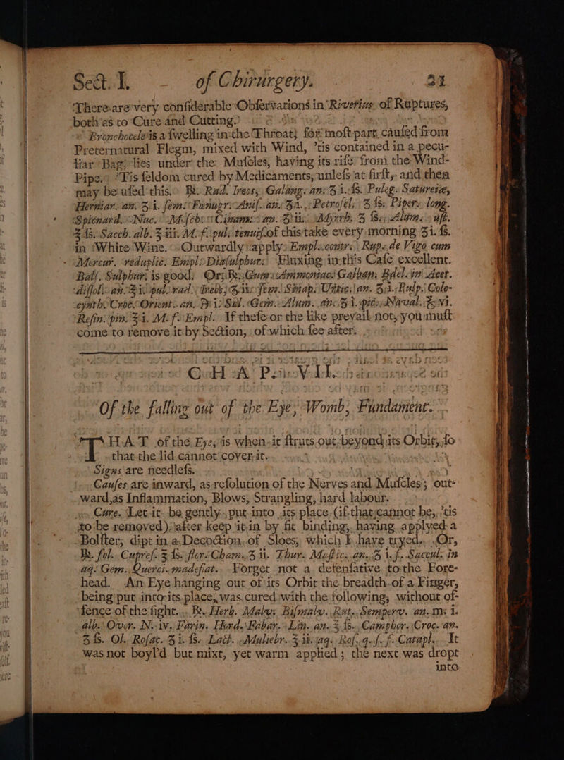 ‘There-are'very confiderableObfervations in ‘Riverine. of Ruptures, both'as to Cure and Cutting. Ay Bronchoceleas a fwelling in:the Throat} for molt part caufed from Preternatural Flegm, mixed with Wind, ’tis contained in a pecu- tiar “Bar; lies under’ the: Muféles, having its rife from the Wind- Pipe.” ’*Fis feldom cured by Medicaments, unlefs ac firft,. and then may be ufed'this.o Bk Rad. Ireos, Galang: an: 3 1:48. Puleg. Satureiz, Herniar. an. 4. [ems Fedugri Anil. an. 3a. :PRetrofels 3 fs; Piper». long. Spicnard. Nuc.’ Mi (cboCiames an. Bits, Myrrh, 3 {S.;, Alam. » ufé. £43. Sacch. alb.% tit. Mf. pul: tenujfof thistake every morning 3i.&amp;. in ‘White Wine. ©-Outwardly apply: Emplucontrs,. Rup..de Vigo cum Mercur. veduplie: Empl Diafulphurs, “Bluxing inthis Cade excellent. Ball. Sulphur) is good: Ory: Be; GuarscAmmonne Galegm Bdel&lt;in' Acet. ‘diffol\ an Bi pul. rad) Meds) Bro fewSinap. Uiities! an. Bi. Rulp,: Colo- eyatho Croe Orient... an. Dis Sal. Gern.: Alum. an. 3i. pitidNaval.:&amp; M1. Refin. pin. 34. Mi fEmpl. If thete-or the like prevaik not, you muft come to remove it by Se@tion, of which fee after. Of the falling out of the Eye: ‘Womb, Fundament. 3 HAT of the Eye, is when-it ftruts.out-beyond its Orbit, fo that the lid cannot cover it. ee “ Signs are needlefs. : co Tikes a Caufes are inward, as refolution of the Nerves and. Mufcles’ out: oo Care. Let.ic. be gently, put-into its place. (if-thatjcannot be,,.tis tobe removed );\after keep ‘it.in by fit binding, having applyeda Boliter; dipt in, a,Decoction..of Sloes, which b.haye wyed-,..Or, Re. fol... Cupre/. 3 1s. flor Cham. . Thur. Maftic..an. Z i. f. Saccul. in aq: Gem. Querci.madeiat.. Forget not a defenfative tothe Fore- head. Am Eye hanging out of its Orbit the breadth.of a Finger, being’ put into-its.place, was.cured with the following, without of- fence of the fight..... Bx Herb. Malu: Bifmaly..Rut..Semperv. ans i. alb.. Over. N.iv. Farin. Hord.\Fabar.&gt; Lin. an 31s. Campher. Croc. an. 34s. O)., Rofac. 3 i. {8.. Lad. Maliebr.. 3 1%: aq: Rol. dul f- Catapl, It was not boyl’d but mixt, yet warm applied; che next was dropt ) into