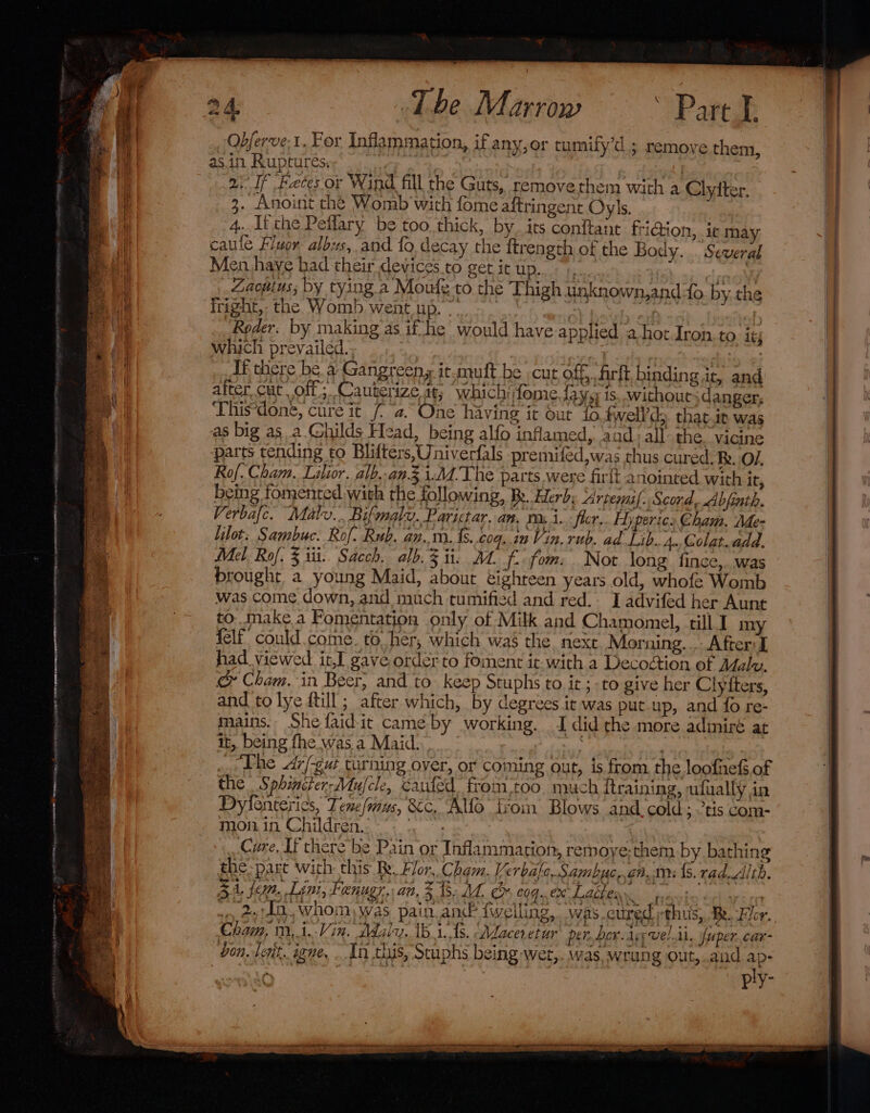 Qbferve:1. For Inflammation, if any,or tumily’d.; remove them, asin Ruptures.; | - | | ai If Feces or Wind fill the Guts, remove them with a Clytter. 3. Anoint the Womb'with fome aftringent Oyls. 4. Ifthe Peflary be too thick, by. its conftant fri@ion, ic may caule Fluor albus, and fo decay the ftrength of the Body... Men haye had their devices to get it up. Zaopius; by tying a Moufe to the Thigh unknown,ando by, the fright,: the Womb went up. -. oy 4 r ‘Roeder. by making as if he would have applied a hot Iron. to itj which prevailed... i : If there be a Gangreeny it-mutft be cut off, firft binding it, and alter Cut off; Cauterize at; which fome.Saysy is. without danger, This*done, cure it (2. One having it out fo.fwell’d that.it was as big as a Ghilds Head, being alfo inflamed, aad: all the. vicine parts tending to Blifters,Univerfals premifed,was chus cured. Re. O1. Ro. Cham. Lilior. alb..an.3 1:M.The parts were fir{t anointed with it, being fomented with the following, Be. Herb, Arpems{. Scord, Abjinth. Verbafc. Malu... Bifmalv. Parictar. an, resi. flor, Hyperic: Cham. Me- lilot: Sambuc. Rof. Rub. an..m. {s..cog..in Vin. rub. ad Lib. 4.,Colat..add. Mel Rol. 3 iii. Sacch. alb. 3 ii. 2. f.- fom: Not long fince,. was brought a young Maid, about éighteen years old, whofe Womb was come down, and much tumified and red. I advifed her Aunt to. make a Fomentation only of Milk and Chamomel, till I my {elf could come. to her, which was the next. Morning... After I had viewed it.I gave order to foment it. with a Decodtion of Adalw, &amp; Cham. in Beer; and to: keep Stuphs to. it ; to give her Clyfters, and to lye dtill; after which, by degrees it was put.up, and fo re- mains. She faid-it came by working. I did the more adiniré at it, being fhe was a Maid. bhi! | a The Ar/-gur turning over, or coming out, is from. the loofnefs of the Sphiniter-Mufcle, canted from-too. much itraining, ufually in Dylenteries, Tene/mus, &amp;c, Alfo from Blows and cold ; tis com- mon in Children. *- (°°. Cure, If there be Pain or Inflammation, remoye;them by bathing the: part with this Ry. Flor. Cham. Ve rbafc-Sambuc,.gn.im {s. rad. Alth. 51, fem, Lini, Fenugr.. an, 3 3. A. &amp; coq. ex Ue es _ dw Ld, Whom, was pain an {welling, was cured thus, Be. For. Cham, m,i.-Vin. Maly. 18.1. ts. Afaces etur per..bor. ley vel, il. Juper. car- don, lent, iene, In this, Stuphs being wet,. was. wrang out,.and ap- ply- Several . ee TC ettidn “me aes