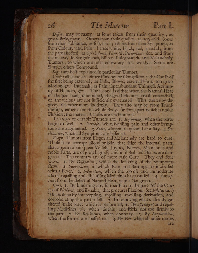 Differ. may be many : as fome taken from their quantity , as great, little, mean. Othersfrom their quality, as hot; cold: Some from their fubftance, as foft, hard; others.from their Symptoms, as from Colour, “and Pain: hence white, black, red,. paintul , from the part affected, as Opbrhalmia, Pleurites, Peripnewm. 8c. and from the matter, fo Sanguincous, Bilious, Phlegmatick, and Melancholy Tumors; to which are referred watery and windy. Some are. Simple, others Compound. Stens are belt explained in particular Tumors. Caufes efficient are either Fluxion or Congeltion » the Caufe of the firft being external; as Falls, Blows, external Heat, too great Motion, ¢c. Internals, as Pain, fiperabundant Thinnefs, Acrimo- ny of Humors, &amp;c. The fecond is either when the Natural Heat et the pare being diminifhed, the good Humors are ill concosed; or the vicious are not fufficiently evacuated. This comes: by de- gtees, the other more fuddenly. They alfo may be from Tran miffion, either from the whole Body, or fome part which is under Fluxion ; the material Caufes are the Humors. The times of curable Tumors. are, 1. Beginning, when the parts begin to fwell. 2. Increafe, when {welling pain and other Symp- toms are augmented. 3. State, wherein they ftand at aftay. 4. De- clination, when all Symptoms are leflened. Progn. ‘Tumors from Flegm and Melancholy are hard. to cure. Thofe from corrupt Blood or Bile, that feize the internal parts, that appears about great Veffels, Joynts, Nerves, Membranes and noble Parts, are of great bignefs, and in ill-habited Bodies are dan- gerous. The contrary are of more eafie Cure. ‘They énd four ways. 1. By Diffipation , which the leflening of the*Symptoms J a e* ; a ° ° .* thew. 2. Suppuration, in which Pain and Beatings are increafed 3. Induration, which the too oft. and immoderate ufe of repelling and difcufling Medicines have caufed. 4. Corrup- tion, trom the defec&amp; of Natural Heat, as in a Gangreen. Cure. 1. By hindering any further Flux to.the part (of the Cau- tes of Plethora, and ill-habit, that procures Fluxion. See lffitutious.) This 18 done by intercepting, repelling, revelling, derivation, and corroborating the part it felf. 2. In removing-what’s already ga- thered in the part: which is performed, ‘1. By afrimgent and repel- ling Medicines, wiz. when ’tis thin, and fticks not too firmly to the part. 2: By Refolvents, when contrary. 3. By Swppuration, when the former are ineffectual. 4. By Fre, when all other means are