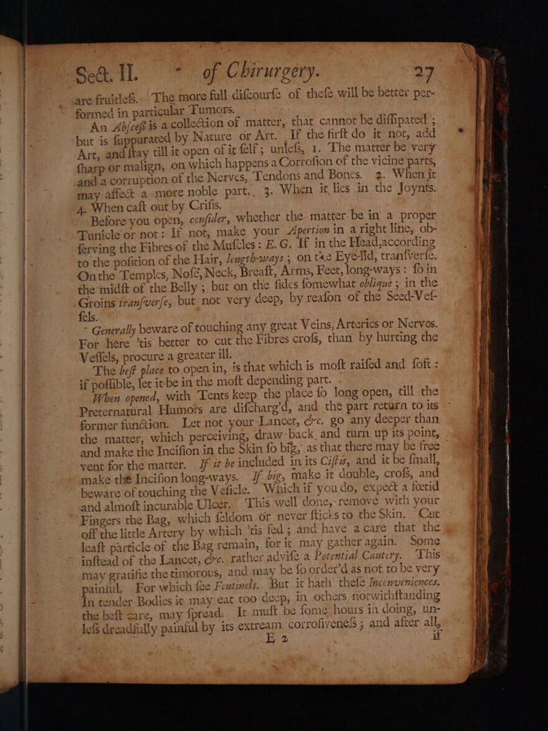 are fruitie&amp;.- | The more full difcourfe of thefe will be better per- formed in. particular ‘Tumors. An Ab/cef is a collection of matter, that cannot be diffipated '; but is fupparated by Nature or Art. If the firft do it not, add Art, anditay till ic open of it elf; unlefS, 1.. The matter be very fharp or malign, on which happens a Corrofion of the vicine parts, and 2 corruption of the Nerves, Tendons and Bones. 2. When it may affect a more noble part.. 3. When it lies in the loynts. 4. When caft out by Crifis. Before you open, confider, whether the. matter. be in a proper Tunicle or not: If not, make your Apertion in aright line, ob- ferving the Fibres of the Mufcles: E.G. If in the Head,according to the pofition of the Hair, Jength-ways ; on te Eye-tid, traniverte. Onthe Temples, Nofe, Neck, Breaft, Arms, Feet, long-ways : fo in the midft of the Belly ; but on the fides fomewhat oblique ; in the Groins tranfverfe, but not very cleep, by reafon of the Seed-Vet- fels. | Generally beware of touching any great Veins, Arteries or Nerves. For here ’tis better to cut the Fibres crofs, than by hurting the Veflels, procure a greater ill. The bef place to. open in, is that which is moft raifed and foft : if poffible, let irbe in the molt depending part. When opened, with Tents keep the place {o long open, till the Preternatural Humors are difcharg’d, and the part return to its former fun@ion. Let not your Lancet, gc. go any deeper than the matter, which perceiving, draw back. and turn up its point, and make the Incifion in the Skin fo big, as that there may be free vent for the matter. Jf 7 be included in its Cit, and it be {mall, make thé Incifion long-ways. Jf Jig, make it double, crofs, and beware of touching the V eficle. Which if youdo, expect a foetid. and almoft incurable Ulcer. ‘This well done,-remove with your Fingers the Bag, which feldom or never {ticks to the Skin, “Cut leaft particle of the Bag for j her ag S inftead of the Lancet, ec. rather advite a Potential Cautery. ‘This nay gratifie the timorous, and may be fo order’d as not. to be very painful, For which fee Fontinels. But it hath thefe Incenvemiences. th tender Bodies ic may eat too cecp, in others norwithitanding the beft care, may {pread. It muft be fome hours in doing, un- lefS dreadfully painful by its extream corrofivene!s ; and after all, 2 if Y ait tor it Axvry oarhne ; md remain, forit may gather again. Some a mee pe A catamermnga lt onse ION