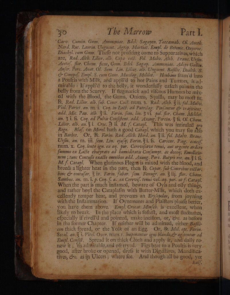 The Marrow Part L. ‘20 z ee J {- ap oe oa GAIP4A OW iy x ina His te 3 Nard. Rut. Laurin. Uneuent. Agrip. Mart ar. Empl. de Betonic. Oxyeroc. Diachyl. cum Gam. Thee not profiting come to Suppuratives, which are, Rad. Alth, Lilior, aly. Cepa coc. Fol. Malu. Alth. Evane. Urfin. Acetof. flor. Cham. ficus, Gum. Bdel. Sagap.. Ammoniac. Ade ps Gallin, Anfer. Pore. Anat. Ol. Sem. Lin. Liliee. alb. Unguent. Bafilic. Dialth. § c™ Compof. Empl. S. cum Gum. Mucilag. Melilot. Henbane fram’ d into a Poultis with Milk, and appli’d to hot’ Pains and ‘Tumors, ‘is ad- mitable : If applid to the belly, ic wonderfully eaferh paimin the belly from the Scurvy. If flegmatick and vifcous Humors be mix- -éd with the Blood,’ the Gums, Onions, Squills, may be moft fie Kx. Rad, Lilior. alb, fub. Cimer. Coé#. nam. 2. Rad: Alth. 3 it. fol. Maly. Viol. Pariet. an. m. i. Coq. in Lat. ad Putrilag. Pinfantur &amp; tr aicient, add. Mic. Pas. a b. Sit. Farin. fem. lin. 3 Vi. pul. flor. Cham. Adelilot. an. 3 1. (5. Coq. ad Pultws Conjiftent. add. Axung. Porcin. zfs, OL. Cham. Lilior. alb..an.31.-Croc. BD ii. M. f. Catapl. This was inticuled pro Rege. _Blaf. on Morel. hath a good Catap!/. which you may fee alo in Barbet. Of, Re. Farin. Rad. Alth. Hord. an. Z ii. fol. Maly. Brane. Unfin. an. m. it. fem. Lin. ejulq, Farin. 5 its. Caricar. Ping. céneif. num. x. Coq. lento ign. ex aq. pur. Cerevifiave tenui, aut urgente ardcre fummo ex Latte ebutyrato ad humiditates Con[umpt. ac decog; Ewmollitio- nem ;tunc Contufis exacte omnibus add. Axung. Porc. Butyri rec. an. 1.15. M. f. Catapl. When glutinous Flegm is mixed with the blood, and breeds a lighter heat in the part, then Re. Cepar. [ub Cineribus cobar. binc contufar. 3 iv. Farin. fabar. fem. Fenugr. an. 3 iij. flor. Cham: When the part is much inflamed, beware of Oyls and oily things, and rather beyl the Cataplafm with Butter-Milk, which doth ex- cellently temper heat, and prevents an Ery/epelas, from joyning you have them above. Empl, Crocat. Minfcb. is* excellent, when likely to break. Inthe place which is fofteft, and moft flu@uates, If neither will be admitted, either, Bafii- con.thick {pread, or the Yolk of an Egg. - Or, Be. Mel. opt. Farin. s Empl. Confit. new it ;. '‘tisadmirable,and oft tryed. Figs beat to a Poultis is very good, after broke or opened, drefs it with Digeltives, Mundifica- tives, ec, asin Ulcers; where fee, And though all be good; yer Eal/.