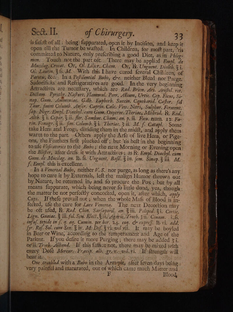 isfafett of all: being) fuppurated, open it by Incifion} and keep it open till che Tumor be wafted. . In Children, for moft part, ’tis committed to Nature, only prefcribing a good Diet, as in Phleg- mon. ‘Louch not the part oft... There may be applied Empl. de Mucilag. Crocat. Or, Ol. Lilir Cham: Or, Be. Unguent. Dialth, 3 i. Ol. Laurin: 3's. Md. With this Lhave cured feveral Children, of Payot, &amp;c.. Lana Peffiential Bubo, ec. neither Bleed por Purge. Sudorificks and Refrigeratives are good. In the very beginning Attracives are neceflary, which are Rad. Brion. Ari. Aviftel. rer, Ditiam. Pyrethr. Nafturt, Flammul. Porr, Akiium, Urtic. Cep. Ficus, Si- nap. Gum. Ammoniac. Galb. Euphorb. Succin. Cantharid. Cafter. feb Laur. fmus Columb. Anfer. Caprin, Cale, Viv. Nitri, Sulphur. Ferment. fap. Nigr.Empl. Diachyl. cum Gum. Oxycroc: Theriacy Mitbrid: Re Rad. Alth. 5 1, Cepar, 3,i1. flor. Sambuc. Cham. an. 9. ii. Fieu. nam. 12: Fa- vin. Fenugr. 3 tt. fim. Columb. 3 i. Theriac. 311. M. f. Catapl. Some take Fens and Frogs, dividing them in the mid{t, and apply thena warm to the part. Others apply the Arfe of live Hens, or Pige- ons, the Feathers firft plucked off ; but’tis beftin, the beginning to ule Veficatories to the Bubo;' the next Morning or Evening open the Blifter, after drefs. ie with Actractives; as K. Empl. Diachyl. cum Gum. de Mucilag. an. tb. {s. Unguent. Bafil. 3 iv. fem. Sinap. 3 ii. 1. f. Empl. this is excellent. In a Venereal Bubo, neither VS. nor purge, as long as there’s any hope to cure it by Externals, left-che malign Humor thrown eit by Nature, be returned iny and {0 procure the Pox; but by all means {fuppurate, which being never {0 little dene, yea, though the matter be not perfectly concoéted, open it, after which, apply Cups. If thefe prevail nut ; when the whole Mafs of Blood is in- fected, ufe the cure for Lues Venerea. The next Decodion may be oft nfed,. Kk. Rad. Chin. Sar/aparil. an. % iil. Polipod. $1. Cortic. Lign. Guaiac. 5 iit. fol. Sen. Elect..5 it, Agaric, Troch. 313. Cinam. . if. infu. tepide in {. q. ag. Cumin. per hor. x4. coq. &amp;» expreff. tb vi. add. yr. Rof. Sol. cum Sen: 3 w. Me Dof, 3 vixwel vii. At may be boyled in Beer or Wine, according to the temperament and Age of the Patient. Ifyou defire it more Purging ; there may be added 3 i. ori: Treeh. Alband.. If this fiffice not, ‘there, may. be mixed with every Dole Adereur, Precip. alb. ernie wel.¥i. LE ftreneth* will bearit. is BAO One tronbled with a Bubo:inthe Armpit, after feven days beiag rand &lt;4 ce FE Blood,