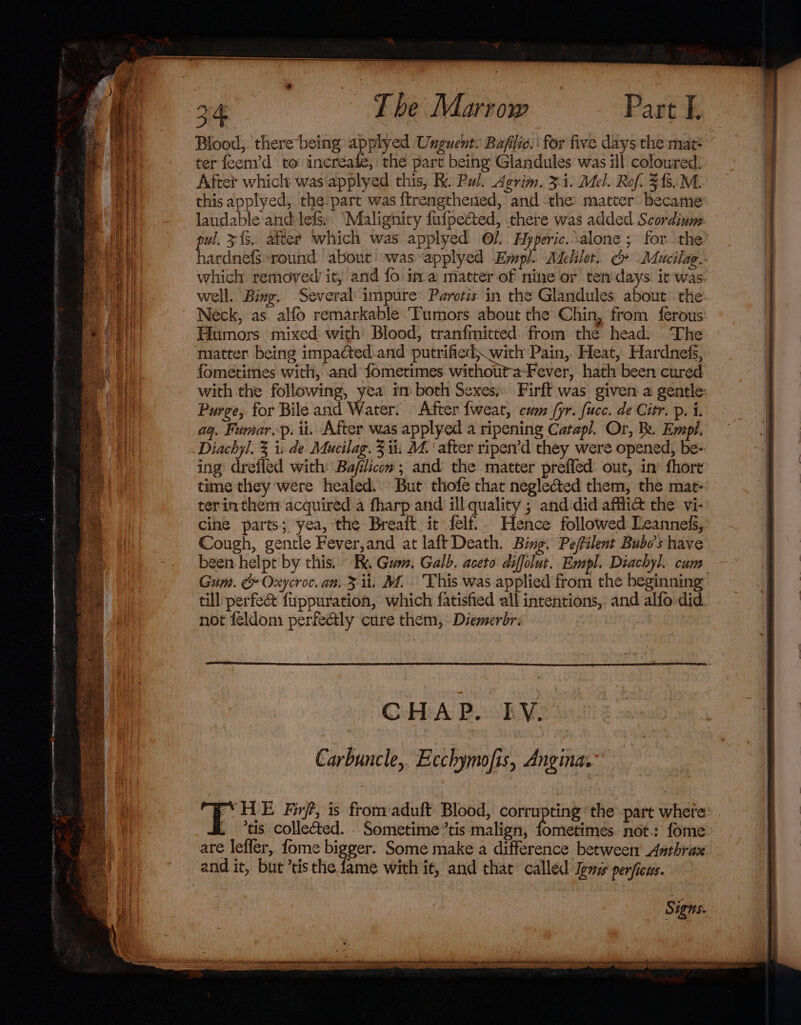 Blood, there being applyed Unguent. Bafilve. | for five days the mat* ter feem’d to increafe, the part being Glandules was ill coloured: After which was applyed this, R. Pul. Agrim. 3:1. Mel. Rof. 34.M. this applyed, the part was {trengthened, and the matter became laudable and: lefs, “Malignitry fufpected, there was added Scordium pul, 343. after which was applyed ©). Hyperic.\alone ; for the hardnefsround about -was-applyed Eyspl. Adelilor. G Mucilag. which removed it, and fo ima matter of nine or ten days it was well. Bing, Several impure* Paroris in the Glandules about the Neck, as alfo remarkable Tumors about the Chin, from ferous Humors mixed with Blood, tranfmitted from the head. The matter being impacted.and putrified; with Pain, Heat, Hardnefs, fometimes with, and fometimes.withoutaFever, hath been cured with the following, yea im both Sexes; Firft was given a gentle: Purge, for Bile and Water. . After {weat, cum (yr. fucc. de Citr. p. 1. aq. Fumarp. ii. After was applyed a ripening Catapl. Or, Be. Empl. Diachyl. 3 1: de Mucilag. 3 ii. M4. ‘after ripen’d they were opened, be- ing drefled with: Bafilicon ; and the matter preffed out, in’ fhore time they were healed. But thofe that neglected them, the mat- terinthem acquired a fharp and ill quality ; and:did afflict the vi- cine parts; yea, the Breaft it felf.. Hence followed Leannefs, Cough, gentle Fever,and at laft Death. Bing. Peffilent Bubo’s have been helpt by this. R, Gum. Galb. aceto diffolut. Empl. Diachyl. cam Gum. &amp; Oxycroc. an. 3 ii. M.. This was applied from the beginning till perfec fuppuration, which fatisfied all intentions,. and alfo did. not feldom perfectly cure them, Diemerbr: | CHAP. EY. Carbuncle, Ecchymofis, Angina. CHE Fir, is fromaduft Blood, corrupting the part where tis. collected. . Sometime tis malign, fometimes. not.: fome are leffer, fome bigger. Some make a difference betwee Asthrax and it, but ’tis the fame with i¢, and that’ called Jems perficus. Signs.