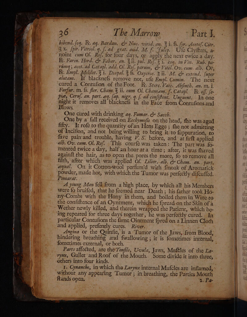 bibend. feq. Fe. aq. Bardan. Cy Nuc. virid. an. 2 i. £5. fyr. Acetof. Citr. 3x. /pir.Vitriol. q. [- ad grat. acid. M. f. “Fulep. Ule Clyiters, a- noint cum Ol. Ro. for four days, or apply the next twice a day. kk. Farin. Hord. c Fabar. an. 2 it. pul. Rof. 31. coq. in Vin. Rub: pa- ramg, acet.ad Catapl. add. Ol. Rof. parum, &amp; Vitel. Ov. cum. alb. Of, Be. Empl. Melilot. 3 i. Diapal. 31s. Oxycroc. 3 ii. M4. S» extend. [uper alutam.. Tf blacknefs remove not, ule Empl. Cumin. The next cured a Contufion of the Foot. | R. Stere.Vate. Abfinth. an. m.i Furfur. m. 1s. flor. Cham. 3 ii. cum Ol. Chamem. f. Catapl. Tx. off. [e night it removes all blacknef$ in the Face from Contufions and Blows. One cured with drinking’ aq. Fumar. &amp;» Sacch: One by a fall received on Ecchymofis onthe head, fhe was.aged fifty. It rofe to the quantity ofan Hens Egge ; the not admitting of Incifion, and not. being willing to bring it’to fuppuratior, to fave pairrand trouble, having 7. S: before, and at firft applied alb. Ov. cum. Ol, Rof. ‘This courfe was taken: The part was fo- mented twice a day, half an hour ata time; after, it was fhaved again{ft the hair, asto open the pores the more, fo to remove all filth, after which was applied O/. Lilior..alb. @ Cham. an. part. equal. On it Cotton-wool perfum’d with fmoak of Aromatick powder, made hot, with which:the Tumor was perfectly difcuffed. Pomarat. | AA young Man fell from a high place, by which-alt his Members were fo bruifed, that he feemed near Death; his father took Ho- ny-Combs with the Hony in them, and boiled them in Wine.to the confiftence of an Oyntment, which he fpread on the Skin of a ing repeated for three days together, he was perfectly cured. In particular Contufions the fame Ointment fpred on a Linnen Cloth and applied, prefently cures. River. hindering breathing and fwallowing ; it is fometimes: internal, fometimes external, or both. Parts affected, are the Tonfils, Uvula, Jaws, Muftles of the La- rynx, €ullet-and Roof of the Mouth.. Some divide it into three, others into four: kinds. I. Cynancke, in which the Larynx internal Mufcles are inflamed, without any appearing ‘Tumor ; in breathing, the Parties Mouth ftands open. 2. Pa- raareneraenaarers