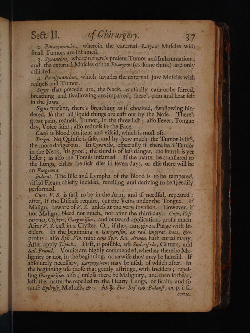2. Paracynanche, wherein. the ‘external. Larynx’ Mufcles with finall. Tumors are inflamed. 3. Synanchus, wherein there’s prefent Tumor and Inflammation:; and’. the external, Mufcles of the Pharynx \(as fome think) aré only afflicted. . : 4..Parafywanchus, which invades the external Jaw Mufeles with rednefs and ‘Tumor. : Signs that precede are, the Neck, as ufually cannot be ftirred, breathing and {wallowing:are-impaired,. there’s pain and heat fele in the Jaws: | Signs prefent, there’s breathing: as if choaked, {wallowing hin- dered, fo that all liquid things are caft out by the Nofe. There’s great pain, rednefs, ‘Tumor, .in the three laft ; alfo Fever, Tongue dry, Voice faint; alfo rednefs in the Face. Caufe is Blood pituitous and vifcid, which is moft oft. Progn. No Quinfie is fafe, and by -how much’ the Tumor.is lef, the more dangerous. . In Cyzanche, efpecially if there be a Tumiér in the Neck, ’tis good ;. the:third is of lefs danger, the fourth is yet leffer ; as alfothe Tonfils inflamed. If the matter be tranflated to the Lungs, either the fick dies in feven days, -or elfe there will be _an Empyema. Indicat. The Bile and Lympha_ of the Blood is. to be tempered, vifcid Flegm chiefly incided, revelling and deriving to be {peedily performed. 7 Cure. V. S. is firft to be in the Arm, and if needful, repeated : after, if the Difeafe require, cut the Veins under the Tongue. If Malign, beware of V. S. unlefs.at the very, invafion.. However, if not Malign, bleed not much,. nor after the third:day.. Cups, Ve/i- catories, Clyfters, Gargari{ms, and outward applications profit much. After V. S. caft in. a Clyiter. Or, if they.can, give a Purge with In- ciders. In the beginning a Gargarifm, ex rad. Imperat. Ireos, Oe. profits: alfo Spir. Vin. mixt cum Spir. Sal. Armon. hath cured many. After apply Topicks. Firlt, if poflible, ufe Sudorificks, Cutters, add Sal. Prunel.. Vomitsare highly commended, whether there be Ma- lignity or not,.in the beginning, otherwife they may be hurtful. . If abfolutely neceflary, Laryngotome may be ufed, of which after. In the beginning ufe thofe that gently aftringe, with Inciders ; repel- ling Gargari{ms alfo ; unlels there be Malignity, and then forbear, left, the matter be repelled to»the Heart; Lungs, or Brain, and fo caufe Epilep/y, Madnels, &amp;c. As BR. Fler. Rof. rub, Balauft, an. p. i... cortic.