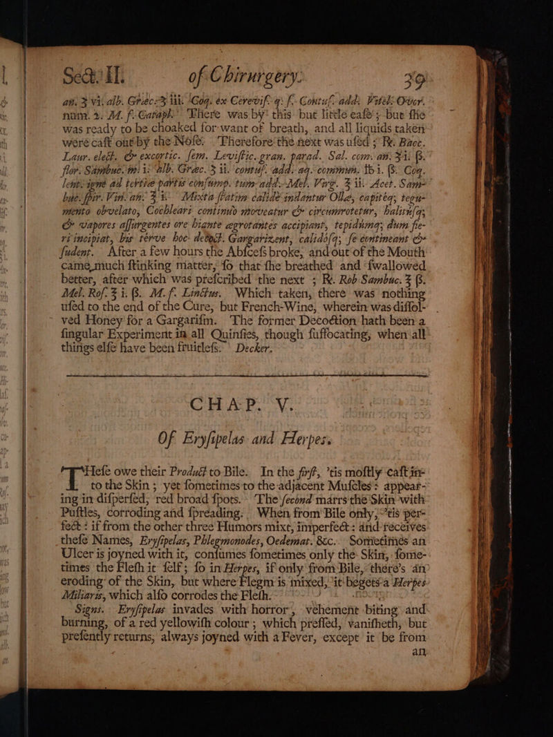 an. 3 Vi. alb. Grecr3 ia Gog. ex Cerevif 4: f- Gontuf add Vitel Over. num. 2. 14. f-Cataph’ There was by* this: but little eafe'; bue fe was ready to be choaked for-want of breath, and all liquids taken weré caft out by the Nole: .Fherefore‘the next was ufed 7 Re Bace. Laur. ele. Gr excortic. fem. Leviffic. gran. parad. Sal. com: an: FA. (s. flor. Sambuc. tm is “alb. Greec. 3 it.’ contuf. add. aq. commun. tb 1. 8. Coq. letpsijene ad tebtice partis confump. tum- add. Mel. Vire. 2 ii Acet. Sam bye. pir. Vin. an. 3% Mixta fFatim calide indantur Olla, eapiteq, tern mento obvelato, Cochleari contindo moveatur Ce circumrotetur, halitn(q; &amp; vapores alfurgentes ore hignte egrotantes accipiant, tepidnma; dum fie- ri incipiat, bus rerve hoc: deboct. Gargarizent, calido(q; fe eontineant &amp; fudent. After a few hours the Abfcefs broke; and out‘of the Mouth came.much ftinking matter, fo that fhe breathed and ‘fwallowed better, after which was prefcribed the next ; RX. Rob Sambuc. 3 (8. Mel. Rof. 3 i. 8. 4. f- Eindus, Which taken, there was nothing ufed to the end of the Cure, but French-Wine, wherein was diffol- fingular Experiment ia all Quinfies, though fuffocating; when all things elfe have been fruitlefs: \ Decker. CPL ACP. OV, ing in difperfed; red broad {pots. The'/econd marrs thé Skin with Puftles, corroding and fpreading: When from Bile only, eis per- fect: if from the other three Humors mixt, inrperfec&amp;t: and-receives thefe Names, Ery/ipelas, Phlegmonodes, Oedemat. 8cc.. Somietiiiés an Ulcer is joyned with it, confumes fometimes only the: Skin, : fome- eroding: of the Skin, but where Flegm is inixed, ‘it begets-a Herpes Miliarzs, which alfo corrodes the Fleth. NOOK burning, of a red yellowifh colour ; which preffed, vanifheth, but prefently returns, always joyned with a Fever, except it be from