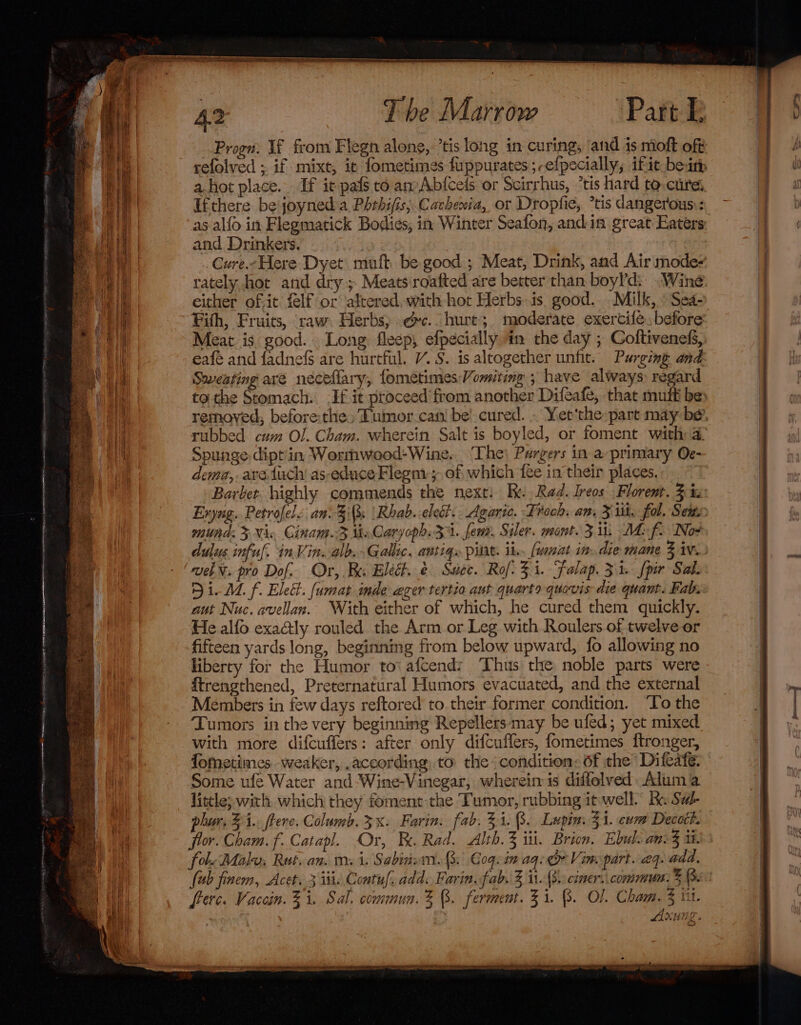 Progn: If from Flegn alone, ’tis long in curing, and is moft off Ifthere be'joyned:a Phrhifis; Cachewia, or Dropfie, *tis dangerous: as alfo in Flegmatick Bodies, in Winter Seafon, andin great Eaters and Drinkers. rately,hot and dry; Meats roafted are better than boyld: “Wine either of-it felf or altered, with hot Herbs.is. good. . Milk, » Sea- Meat is good. Long fleep, efpecially in the day ; Coltiveness, Sweating are néceflary, fometimes- Vomiting ; have always) regard Spunge dipt'in Wormwood-Wine. The) Pargers in a primary Oc- dema,. are, {uch as-educe Flegni-; of which fee in their places. Barbet. highly commends the next: Re Rad. Ireos Floremt. 3% Exyug. Petrofele an\-3is \Rhab..cledi.. Agaric. Frock. am. 3 ut. fol. Sen, mutha: 3 Nic Cinam.3 theCaryoph. 31. fem. Siler. mont. 3 ii At f2 Nox vel¥. pro Dof. Or, Bau Elect. &amp; Succ. Rof. 31. Falap. 31 fpir Sal. Di- dL f. Elect. fumat inde eger tertio ant quarto quovis ate quant. Fab, aut Nuc. avellan. With either of which, he cured them quickly. He alfo exaétly rouled the Arm or Leg with Roulers of twelve or fifteen yards long, beginning from below upward, fo allowing no liberty for the Humor toi afcend: Thus the noble parts were ftrengthened, Preternatural Humors evacuated, and the external Members in few days reftored to.their former condition. ‘To the Tumors in the very beginning Repellers may be ufed; yet mixed with more difcuffers: after only difcuflers, fometimes ftronger, fometimes weaker, according. to the condition: of the Difcate: Some ufe Water and-Wine-Vinegar, wherein is diffolved Alum a little; with which they foment the Tumor, rubbing it well.” Ke Sal- phur, 34.. ftere. Columb. 3x. Farin. fab. 31.8. Lupin. 31. com Decoct. for. Cham. f. Catapl. Or, Be. Rad. Alth.3 iii. Brion. Ebul: anc i. fol. Malu, Rut, an. mi. Sabina. 3. Coqcin aq: Vine part. aq. add. {ub finem, Acet. 3 isis Contuf, add. Farin. fab. 3 ii-(8):ciner.. commun. 6. frerc. Vaccin. 31. Sal, commun. % 8. ferment. 31. (3. Ol. Crea iit. , KUNE a pp , et n° &amp; ee mentee ron pated