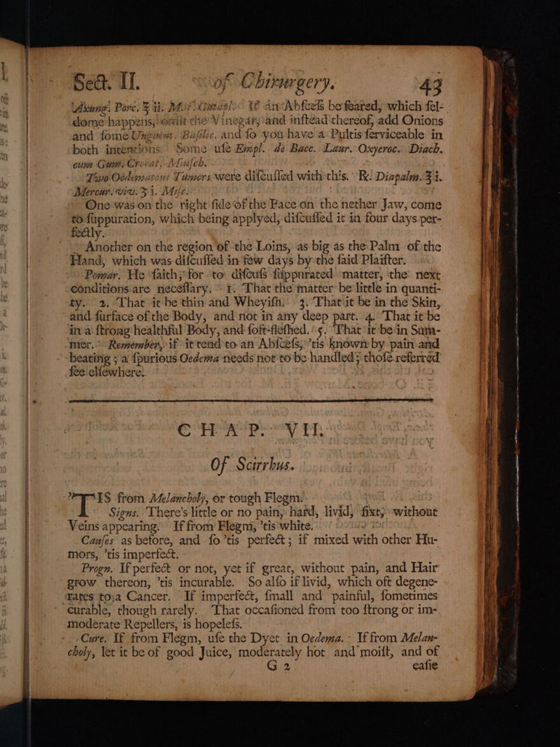 pao Sect. if. of Chirureery. 43 Aruna! Porc. % ii. May Gavesl« bE anAbfcels be feared, which fel- dome happe ns, omit ee » Vinegary and inftead thereof, add Onions and forme Uneuim. Bafilic. and fo you have a:Pultis ferviceable in both ieiebaeions| Some te Empl. de Bace. Laur. Oxyeroc. Diack. cum Gun. Crocat,LViin} ch. Fao Oddemmatons Tumors were ditcufled with th! s. Ri. Diapalm. gi. Mercar. viv. hy Mile. One'was-on the right fide ofthe Face on the nether Jaw, come fect! niche on the region of the Loins, as big as the: Palm ofthe Hand, which was difcuffed in few days bythe faid Plaitter. Pomar. He faith; for to. difcuis fippnrated matter, the next conditions are neceffary. t. That the matter: belittle in quanti- ty. 2. That icbe thin and Wheyifh. 3. That it be in the Skin, and furface of the Body, and not in any deep part. 4. That it be in a {troag: healthful Body, and foft-flefhed.°5. ‘That it bein Sum- beatifig ; a {purious Ocdema needs not to be handled’ thofé referred fee elfewhere. IS from Adelancholj, or tough Flegm. Signs. There’s little or no pain, hard, livid; fixt; without Veins appearing. If from Flegm, ’ tis white. 7 Canfes as hetore, and fo’tis perfec; if mixed with other Hu- mors, ’tis imperfect. Progn, If perfect or not, yet if great, without pain, and Hair grow thereon, ’tis incurable. So alfo if livid, which oft degene- rates to)a Cancer. If imperfect, {mall and painful, fometimes curable, though rare ely. That occafioned from too itrong or im- moderate Repellers, is hopeleds. : Cure. If from Flegm, ufe the Dyet in Oedema.- If from Melan- choly, let it be of good Juice, moderately hot and moift, and of G2 cafi¢e aT ect Ra Ie tee eat -