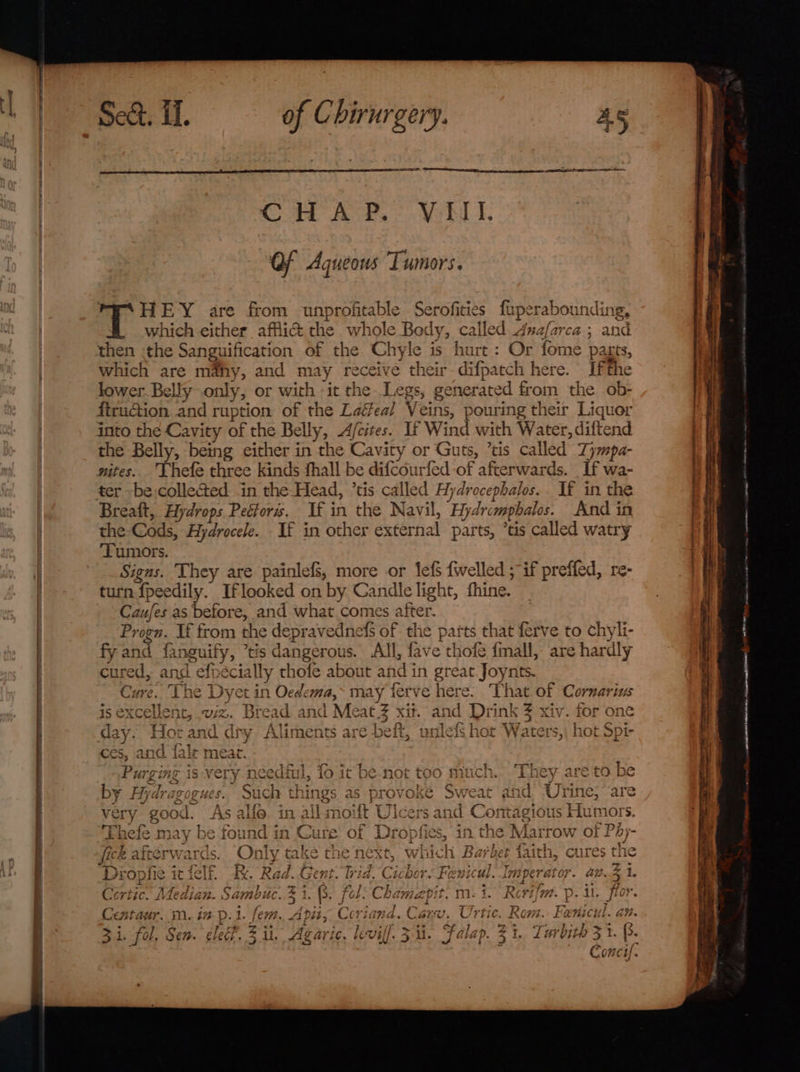 CoH ASP. VERS, OF Aqueous Tumors. HEY are from unprofitable Serofities fuperabounding, which either affii&amp; the whole Bedy, called Anafarca ; and then :the Sanguification of the Chyle is hurt : Or fome pagts, which are ma@hy, and may receive their difpatch here. Ifthe lower. Belly only, or with -it the Legs, generated from the ob- ftruGtion and ruption of the Laéeal Veins, pouring their Liquer into the Cavity of the Belly, Afcites. If Wind with Water, diftend the Belly, being either in the Cavity or Guts, ’tis called Zympa- nites. Lhefe three kinds fhall be difcourfed of afterwards. If wa- ter -be,collected in the-Head, ’tis called Hydrocephalos.. If in the Breaft, Hydrops Peétors. If in the Navil, Hydrcmpbalos. And in the-Cods, Hydrocele. If in other external parts, ’tis called watry ‘Tumors. Signs. They are painlefs, more or lef {welled ; if preffed, re- turn fpeedily. Iflooked on by Candlelight, fhine. Caufes as before, and what comes after. Progn. If from the depravednefs of the parts that ferve to chyli- fy and fanguify, tis dangerous. All, fave thofe {mall, are hardly cured, and efpécially thofe about and in great Joynts. Cure. The Dyet in Oedema,~ may ferve here. That of Cornarius is excellent, wiz. Bread and Meat Z xit. and Drink 3 xiv. for one day. Hotand dry Aliments are beft, unlefs hot Waters,, hot Spi- ces, and fale meat. Purging is very needful, fo it be-not too much. They are to be by Aydragogues. Such things as provoke Sweat and Urine, are re nel - - 7 very good. As alfo in all moift Ulcers and Contagious Humors. Thefe may be found in Cure of Dropfies, in the Marrow of PAy- fick afterwards. Only take the next, which Barber faith, cures the Diopfie it felf. Rk. Rad. Gent. Wid. Cichor. Fenicul. Imperator. an3 1. Cortic. Median. Sambuc. % 1. 8. fol: Chamapit. m- i. Rerifm. p. 1, flor. Centaur. m. in p.i. fem. Apity Coriand, Carv, Urtic. Rom. Fanicul. an. 3i. fol, Sen. clef. ii. Agaric. leviff. &gt;. Falap. 3 1. Turbith 31. B. Cont). omar peer mttrw—ramanr may eee eter anne mete eeath ANNAN Seba in Ascasearcegyitifetomat | I