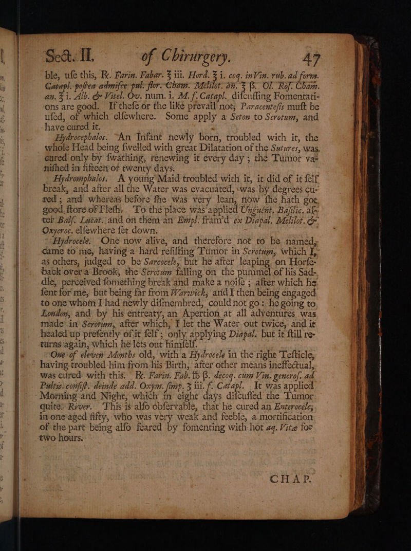 ble, ufe this, Re. Furin. Fabar. 3 iti. Hord. 3 i. coq. inVin. rub. ad fore. Gatap]. poftea admifce: pul. flor Cham. Melilot. an. ; (8. OF. Rof: Cham. an, Zi. Alb. &amp; Vitel. Ov. num. 1. M. f. Catapl. difcufling Fomentati- ons are good. If thefe or the like prevail not, Paracente/is muft be ufed, of which elfewhere. Some apply a Seton to Scrotum, and have cured it. Bydrocephalos. “An Infant newly born, troubled with it, the whole Head being {welled with great Dilatation of the Sutures,-was, cured only by {wathing, renewing it every day ; the Tumor va- nifhed in fifteetr or twenty days. Fydrompbalos. A youtig Maid troubled with it, it did of it felf break, and after all the Water was evacuated, ‘was by degreés cu- red; and whereas before fhe was very lean, now fhe hath got good. ftore of Fleth, To thé place was applied Unguént. Bafilic, at ter Balf, Lacat.\and on thém an Empl. fram’d ex Diapal. Melilot. &amp; Oxycroc. ellewhere fer. down. Hydrocele. One now alive, and therefore not to be named, came to me, having a hard refifting Tumor in Scrotum, which I, as others, judged to be Sarcoce/e, but he after leaping on Horfe- back over a’ Brook, the Scrotum falling on the pummel. of his Sad- die, perceived fomething break ‘and make a noife ; after which he {ent for' me, but being far from Warwick, and I then being engaged to one whom I had newly difmembred, could not go: he going to London, and by his entreaty, an Apertion at all adventures was made in’ Scrotum, after which, I let the Water out twice, and i¢ healed up prefently of.it felf; only applying Diapal. but it ftill re- turns again, which he lets out himilf. One of eleven Months old, with a Hydrocele in the righe 'Tefticle, havirig. troubled -him from his Birth, after other means ineffectual, was cured with this. . Faria. Fab. ib (8. decoq. cumVin. generof. ad Pultis. confift. deinde add. Oxym. fimp. 3 iii. f. Catapl. _ It was applied Morning and Night, which in eight days difcufled the Tumor quite: River. This is-alfo obfervable, that he cured an Evteracele; in one‘aged fifty, who was very weak and feeble, a mortification of the part being alfo feared by fomenting with hot a4. Vite tor two hours. | : CHAP.