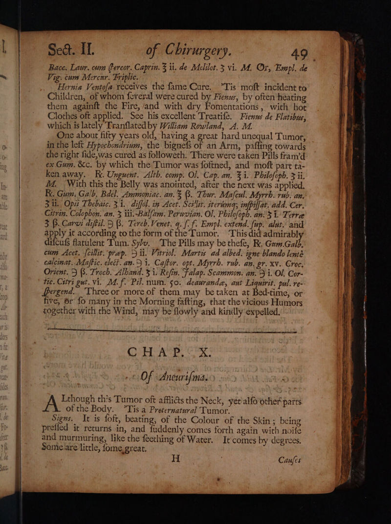 Bace. Laur. cum Percor. Caprin. 3 ti. de Melilot.3 vi. M. Or, Empl. de Vig. cum Mercur. Friplic. , ; Hernia Ventofa receives the fame Cure. Tis moft incident to Children, of whom feveral were cured by Fienws, by often heating them againft the Fire,/and with dry Fomentations, with hot Clothes oft applied. See his excellent Treatife. Fienus de Flatibus, which is lately Tranflatedby William Rowland, A. M. One about fifty years old, having a great hard unequal Tumor, in the left Hypochondrium, the bignefs of an Arm, pafling towards the right fide,was cured as followeth. There were taken Pills fram’d ex Gum. &amp;c. by which the Tumor was foftned, and moft part ta- ken away. Rx. Unguent. Alth. comp. Ol. Cap. an. 3 i. Philofoph. 3 ii. MM. With this the Belly was anointed, after the next was applied. Re. Gum. Galb, Bdel. Ammoniac. an.% B. Thur. Mafcul. Myrrh. rub. an. 3 i. Opi Thebaic. 31. diffol. in Acet. Scillit. nerima; infpilfat. add. Cer. Citrin. Colophon. an. 3 iii.-Balfam. Peruvian. Ol. Philofoph. an: i. Terra 3 3. Carvi diftil. BB. Tereb. Vener. q. [-f. Empl. extend. fup. aut. and apply it according to the form of the’Tumor. ‘This did admirably difcufs flatulent Tum. Sy/v, The Pills may be thefe, RK. Gam.Galb: cum Acet. {cillit. prep. 3 ii. Vitriol. Martis ad albed. igne blando lenté calcinat. Maftic. elect. an. i. Caftor. opt. Myrrh. rub. an. gr. xv. Groce. Orient. 5 (8. Troch. Alband. 3 i. Refin. Falap. Scammon. an. i.'Ol. Cor- tic. Cstri gut. vi. M4. f. Pil. num. 50. deauranda, aut Liquirit. pul. re- dpergend. Three or more of them may be taken at Bed-time, or five, 6r fo many in the Morning fafting, that the vicious: Humors together with the Wind, may be flowly and kindly expelled. Cs Ae ee OF Ancurif{ma. of thoush this Tumor oft afflicts the Neck, yét'alfo'other paits ofthe Body. °Tis a Preternatural Tumor. Signs. It is foft, beating, of the Colour of the Skin; being preiied it returns in, and fuddenly comes forth again with noife and murmuring, like the feething of Water. It comes by degrees. Some.are little, fome.great, Caufes