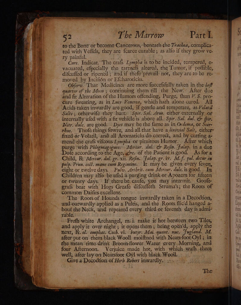 apg 0b \ RH NN prea PEO Ea Rae: eapciany wanes to the Bone or become Cancerous,~- beneath the Trachea,.complica- ted with Veflels, they are {Carce curable; as allo if they grow ve- ry painful. . Cure. Indicat.” The crafs Lympha is to be incided, tempered, e- vacuated, efpecially the tartnefs altered, the Tumor, if poffible, difcuffed or ripened ; and if thefe’prevail- not, they are to be re- moved by Incifién or Efcharoticks. Obferu. That Medicines’ are more fuccelsfully taken in the dof quarter of the Moon; continuing them till the New.’ After due and fit Alteration of the Humors offending; Purge, fhun YS. pro- Cure {weating, as in Lues Venerea, which hath alone cured. All Acids taken inwardly are good, if gentle and temperate, as Volatid Salts ; otherwife they hurt.’ ‘Spr. Sal. Arm. either externally .or internally ufed with a’fit vehicle is above all. Spir. Sal. dul. © fpir. Nitr. dulc. are good: Dyet. may be the fame as. in Oedema, or Scir- rhus. Thofa things fowre, and all that have a Uxivial Salt, either? fixed or Volatil, and:all Aromaticks do correé&amp;, and by cutting a- mind: the crafs vifcous'Lympha ‘or pituitous Humor. After which purge ‘with Phlegmagoguess Mertur. dul: G Refin. Falap. in a due Dofe according to the Age, yc. of the Patient is good. As fora Child, Re. Agercur. dul. gr. xii. Refin.. Falap. gr. iv. Md. f. pul. detur in pulp. Prun. coét. mane cum Regimine. It may be given every feven, eight or twelve days. Pulv. Arthrit. cum Mercur. dule.is good. | In Children may alfo beufed:a purging drink er Apozem for fifteen or twenty days: Hf there be: caufe, you may intermit. Goofe- grafs beat with Hogs Greafé difcufieth Struma’s; the Roots of common Daifies.excellent. The Roots.of Hounds tongue inwardly taken in a Decoction, and-outwardly applied as a Pultis, and the Roots. flic’d hanged a- bout the Neck, ‘and repeated every. third or feventh day is admi- rable. easy : | Frefh white Archangel, m.i. make it hot between two Tiles, and apply it over night ; it opens them ; being opén’d, apply the next, Fy. ol. omphac. Coch. vi. butyr: Mai. quant. nuc. Fugland. M. after put on them black Wooll: moiftned with Neats-foot Oyl ; in the mean 'titne drink Broom-flower Water every Morning, and four Afternoon.. Verjuice made hot, with which.wafh,them well;, after lay ory Neatsfoor Oyl with black; Wooll. ? Give a Decodion of Herb Robert inwardly. | The