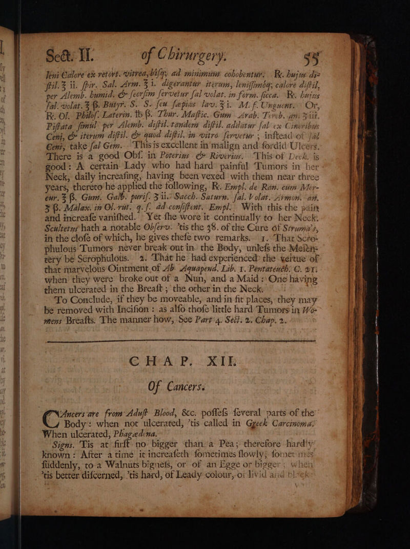 Feini Calore ex retort. vitrea, bila; ad minimum cohobentur: Be. Bleach il. ii. pir. Sal. Arm. 3 i. digérantur iterum, leniffimoq; calore diftil, er Alemb. humid. &amp; feorfim fervetur fal volar. in form. ficca. Be. hujus fal. volat. 3%. Butyr. S. S. feu fapies lav. Zi. M. ¢Uhkuaaga On ROL. Philof. Laterin. tb 8. Thur. Maftic..Gum Arab. Tevcb. an. Fit. Piftata fimul per Alemb. diftil.tandem diftil. addatur fal ex Cimeribuys Cenk, &amp; iterum diftil. &amp; quod diftil. in vitro fervetur , inftead of jal Geni, take [al Gem... ‘Thisis excellent in' malign and fordid Ulcers, There is a good Obf. in Porerins @» Rivirins. This of Deck. is Neck, daily increafing, having been vexed with them near three years, thereto he applied the following, K. Empl. de Ran. cum Mer- eur. 8. Gum. Galb. puri. 30 Sacch. Saturn. fal. Volat.Armon. an, 3B. Malan. in Ol.rat. q. f- ad confiftent. Empl. With this the pain and increafe vanifhed. Yet-fhe wore it continually to. her Neck. Scultetys hath a notable Odferv. tis the 38. of the Cure of Srrumi’s, in the clofe of which, he gives thefe two remarks... 1..Fhat Scto- phulous: Tumors never break out in. the Body, unlef$ the Mein: tery be Sérophulots. 2. ‘That he had experienced? the yeitue of that marvelous Ointment of Ab Aquapend. Lib. 1. Pentatench: ©. 27: when they were’ broke out of a Nun, and a Maid: One having them ulcerated: in the Brealt ; the other in the Neck. To Conclude, if they be moveable, and in fit places, they may PN Ancers:are from Aduft Blood, &amp;c. poflefs {everal parts of the _4 Body: when not ulcerated, ’tis called in Gyeek Carcinoma: When ulcerated, Phagaedcna. Signs. Tis at firft no bigger than’a Pea; therefore hardly known: After atime it increafeth fometimes flowly; fomer me fiiddenly, to-a Walnuts bignets, or of an Egge or bigger tis better. difcerned,. ’tis hard, of Leady colour, of livid ane b!