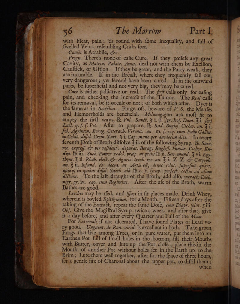 * Smee with Heat, pain; ‘tis round with fome inequality, and full. of {welled Veins, refembling Crahs feet. | Caufes is Atrabile, Ge. : Progn. ‘There’s none of -eafie Cure. If they poffefS any great Cavity, as Matrix, Palate, Anus, deal not with them by Excifion, Caultick, or Uftion. If they be great, and the Party weak, they are incurable. If in the Breaft, where they frequently fall out, very dangerous ; yet feveral have been cured. Ifin the outward parts, be fuperficial and not very big, they'may be cured. Cure is either palliative or real, The frf calls only for eafing pain, and checking the increafe of the Tumor. The Real calls for its removal, be it.occult or not; of both which after, Dyet is the fame as in Scirrhus.. Purge oft, beware of /% S. the Menfes and Hemorrhoids are beneficial. Melanagogues are moft fit to empty the firlt ways, BK. Pul. Sant. 3 i. (3. (yr. Rof. Dam. 3i. feri Latt. q. f. f. Pot. After to prepare, K. Rad. Buglo/: Cichor. an. 3 i, fol. Agrimon. Borag. Ceterach. Veronic. an. m. {. cog. com Pullo Gallin. in Colat. diffol. Crem. Tart. 3 1: Cap. mane per duodecim dies. In every feventh Dofe of Broth diflolve ii. of the following Syrup. Re. Suce, rec. expref]. &amp; per refident. depurat. Borag. Buglof]. Famar. Cichor, En- dip. tb wi. Succ. Pomar. redol, prep. ut prins tb ii. Sen. mund. 3 vi. Epy- an, % il. Infund. &amp; decog. ut Artis eft, donec colat. {uperfint quart. guing, in quibus diffol. Sacch. alb. tev. f. yrup. perfect. colius ad ufum difium. . To the daft. draught of the Broth, add alfo, extract: EVeb. nigr. gr. 1V. cap. cum Regimine, After the ufe of the Broth, warm Bathes are good. Leeches may be ufed, and I/ues in fit places made. Drink Whey, wherein is boyled Epithymum, for a Month. Fifteen days after the taking of the Extract, repeat the fanie Dofe, cum Diapr. folut. 3 iii. Ob/. Give the Magiftral Syrup. twice a week, and after that,. give it a day before, and after every Quarter and Full of the Moon. For Externals if not ulcerated, [ have found Plates of Lead ve- ry good. Unguent. de Ran. virid. is excellent in both. ‘Take green Frogs that live among Trees, or in pure water, put them into an Earthen Pot full of {mall holes in the bottom, All their Mouths with Butter, cover and lute up the Pot clofe ; place this in the Mouth of another Pot without holes fet in the Earth up. to the Brim ; Lute them well together, after for the {pace of three hours, “feta gentle fire of Charcoal about the upper pot, to diftil chav 5: when . Ta Ne ete IE ele oy ka ent EUS SE =