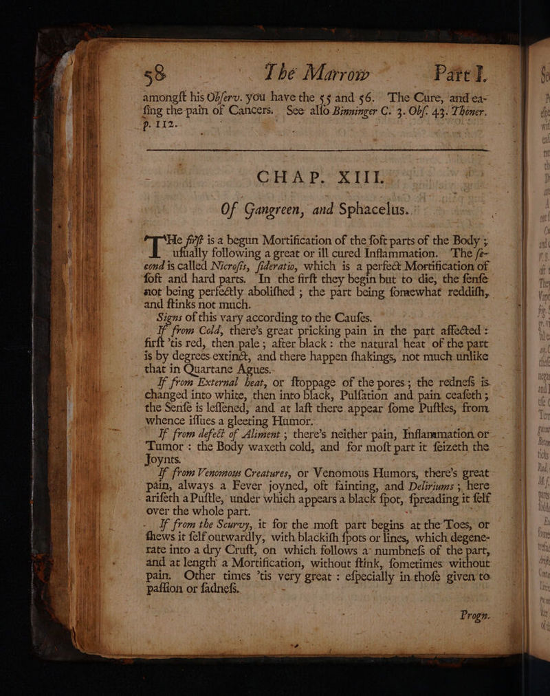 Pare I. amoneglt his Ob/erv. you have the 55 and 56. The Cure, and ea- fing the pam of Cancers. See allo Binninger C. 3. Ob/- 4.3. Thoner. Of Gangreen, and Sphacelus. He Py is a begut: Mortification of the foft parts of the Body ; ufually following a great or ill cured Inflammation. ‘The /e- cond is Called Nicrofis, fideratio, which is a perfect Mortification of foft and hard parts. In the firft they begin but to die, the fenfe mot being perfectly abolifhed ; the part being fommewhat reddifh,. and ftinks not much. Signs of this vary according to the Caufes. _ Tf from Cold, there’s great pricking pain in the part affected : firft *tis red, then pale ; after black: the natural heat of the part is by degrees.extinét, and there happen fhakings, not much unlike that in Quartane Agues. : If from External heat, or ftoppage of the pores; the rednefs is. changed into white, then into black, Pulfation and pain ceafeth ; the Senfe is leflened; and at laft there appear fome Puftles, from. whence iflues a gleeting Humor. ) | If from defect of Aliment ; there’s neither pain, Inflanamation or Tumor: the Body waxeth cold, and for moft part it feizeth the Joynts. If from Venomous Creatures, or Venomous Humors, there’s great pain, always a Fever joyned, oft fainting, and Deliriwms ; here arifeth a Puftle, under which appears a black fpot, {preading it felf over the whole part. If from the Scurvy, it for the moft part begins. at the’Toes, or thews it felf outwardly, with blackith fpots or lines, which degene- rate into a dry Cruft, on which follows a: numbnefs of the part, and at length a Mortification, without ftink, fometinies without pain. Other times ’tis very great : efpecially in thofe given to. paffion or fadnefs. | Progn: a at al ee, ie eS a