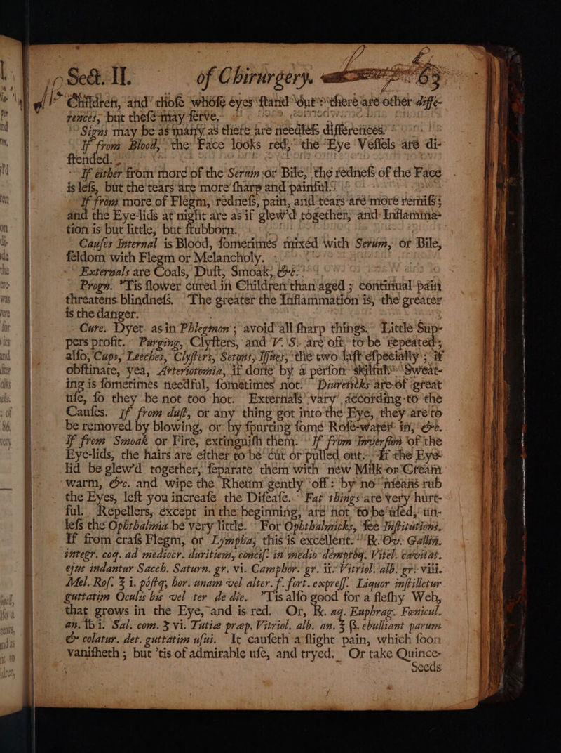 | | ef j ge‘, ifs | = a. e a - ~ . — - ee Se ; | i ww Seét. II. of Chirurgery. uaa cis Children, atid tliof whofe eyes ftand Nout sitheré are other diffe- rences, but thefe-may terve, . eorrodwane bas aitanls ” Signs may be as‘manty as there are needles differciices: * If from Blood,’ the: Face looks red,” the “Eye ‘Veffels are di ftended. — : AEE ake eC Ie sisttn If either from more of the Seram or Bile, the rednefS of the Face is lefs, but the tears are ‘more fharp and painful!‘ aed . 4 from more of Flegin, rednefs, pain, and-tears aré more remifs; and the Eye-lids at night are as if glew'd together, and Inflamima&gt; tion is but little, but fubborn. : Nee © - Caufes Internal is Blood, fomerimés mixed with Serum, of Bile, feldom with Flegm or Melancholy. - wat ~ Exterwals are Coals,’ Dutt, Smoak,, &amp;é. ' ; Progn. *Tis flower cured in @hildrerr than aged ; continual pain threatens. blindnefs, The greater the Inflammation is, the greater is the danger. : Cure. Dyet. asin Phlegmon'; avoid’ alt fharp things. Little Sup- pers profit. Purging, Clyfters, and’. \S.. are oft to be repeated; alfo; ‘Caps, Leeches, Clyftirs, Setons, Ines, the two laft efpecially 3 obftinate, yea, Arteriotomia, if done by a perfor skilful Sweat- ing is fometimes needful, fometimes not.’ Direritks are-of great ule, fo they be not too hot. Externals vary’ according -to the Caules. rf from duff, or any thirig got into the Eye, they are'to be removed by blowing, or by fpurting fomé Rofé-water i, é. If from Smoak or Fire, extingnith them. » If from ine of the Fye-lids, the hairs are either to be’ cut or pulled out: Hf the Eye- lid be glew'd together, feparate them with new Milk -or'Creain warm, ec. and wipe the Rheum gently ‘off: by no‘ mieané rab the Eyes, left you increafé the Difeafe..” Far things‘are very hurt- ful. Repellers, éxcept in the beginning, ‘are’ not ‘tobe wled,: tin- lefs the Ophthalmia be very little. “ For Ophthalmicks, fee Inftitations. If from crafs Flegm, or Lympha, this 'is excellent. R.'Ov. Gallin. sntegr. cog. ad mediocr. duritiem, conei[: in medio demproq. Vitel. carvitat. ejus indantar Sacch. Saturn. gr. vi. Camphor. gr. ite Vitriol. alb. gr: Vii. Mel. Rof: 3 1. poftq; hor. unam vel alter. f. fort. expref]. Liquor inftilletur guttatim Oculis bis vel ter de die. *Yis alto good for a flefhy Web, that grows in the Eye, and is red. Or, kk. aq. Euphrag. Fenicul. an. 151. Sal. com. 3 vi. Tutie prep. Vitriol. alb. an. 3 Q. ebulliant parum &amp; colatur. det. guttatim ufui. Ic caufeth a flight pain, which foon vanitheth ; but ’tis of admirable ufe, and tryed. Or take roe . seeds: {