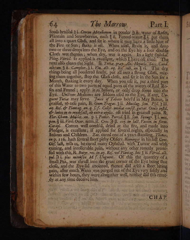 Tbe Marrow Plantain and Strawberries, each 3 ii, Fennel-watersZ.i. put them all into a quart Glafs, and fet ic. where it may have a little héat of the Fire or Sun; fhake it oft. When ufed, ftrain it, and drop two or three dropsinto the Eye, and on the Eye lay a four double Cloth wet,therein ; when dry, wet it again... In alight Ophthal. Phleg. Vitricl. 1o applied is .excellgnt,,which I have.oft tried: The next alfo.clears the Sight... Ik. Tutie. prep..Alo;Hepatic. Sacc.Cand. albsan. 3 i. Camphor.3 1.. Vin..alb. aq. Rof: rub..an.% vi. The dry. things being all poudered finely, put all into a ftrong Glafs, mix- ing them together, ftop the GlafS clofe, and fet it in the Sun for a Month, fhaking it every day. When you ufe it, put a third pare of this Water to two parts of equal parts of the waters of Red Ro- {es and. Fennel ; apply. its. betere; or only drop dome into the Eye... Unttions Medicines are Leldom ufed tothe Eye, -ifany, Us- guent Tutia may ferve. Fuice of Tabaco boyld in May Butter, is praifed, t6 eale pain, Kk. Gum. Tragac. 3 ii. Mucilag. fem. Pipl. 3 iii. aq. Rof. &amp; Plastag.an.q. f. f- Collyr. media confit. guttat. Oculo infil. &amp; linteo in eo BS oh ab-extra-applic. oft tried in greateft pains. Ri. Flor. Cham. Medilot.,an..Q.i. Pomor. Putrid. Zit. fem. Fenugr. 3 1. mic. paw.% ii. Vitel: Over. num.it. Croc. DB. cog. im lait. Vaccin. in form. Cotton well comb’d, dried atthe fire, and made into Pledget, is excellent; if applied for feveral.nights, efpecially in Infants and Children. . Zac. cured one.of a years dtanding.. Thoner, an p..116..hath feveral fhort pithy-Obferv. Biznimger in his laft Geng, Ob/- laft, tells us, he cured many Ophthal. with ‘Tumor and with cutting, and intollerable pain, without any other remedy premi- fed with this, kk. Butyr. rec. 1.49. Rof. vel Plantag. loti 3 11. Vitriol. alb. pul. Di. plus mink{ve_ MM. f. Unguent. OF this the quantity ofa {mall Pea, -was ‘thruft.into, the great corner of, the Eye being fhut clofe, and the Eye-lid anointed, thence did arifé a thort biting pain, after much Water was purged out of the Eye very fately and within few hours, they were altogether well, neither did this reme-