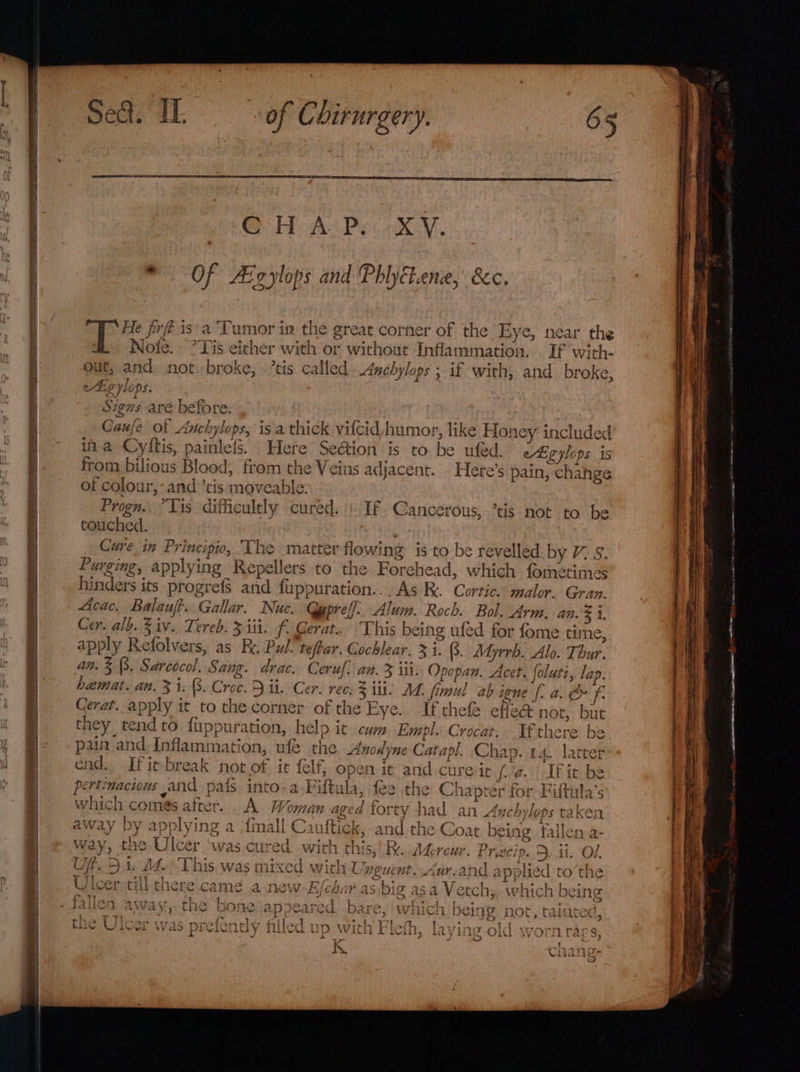 Saree — arr ae i = SS He firfé is a Tumor in the great corner of the Eye, near the @&amp; Nofe. °Tis either with or without Inflammation. . If with- out, and not broke, ’tis called Anchylops ; if with, and broke, ki, g ylops Fs Signs are before. Caufe of Anchylops, isa thick vifcid humor, like Honey: included ia Cyftis, painlefs. Here Se@ion is to. be uted. from bilious Blood, from the Veins adjacent. of colour, -and’cis moveable. Progn.. Vis dificultly cured. touched. j Cure in Principio, The matter flowing is to be revelled by V7.8 ryan eigylops is Here’s pain, chahge If .Cancerous, ’tis not to be Acac. Balauft..Gallar. Nuc. Gypreff: Alum. Roch. Bol. Arm. an i, This being ufed for fome time, hemat. an. 3 i. 8. Croc. 9 ii. Cer. rec. 3 iit. Md. fimul ab igne f. a. &amp; fe If chefe effe@ not, but re be pain and Inflammation, ufe the Anodyne Catapl. Chap. 14. latter It it be _ o~ 2s ? . = which comes after... A. Woman aged forty had an Anchylops taken away by applying a {mall Cauftick, and the Coat being fallen a- eg *, ip way, the Ulcer ‘was cured with this,!R. Afercur. i A T 7/2. ig : A Thi TAC maT va with Un ~ caart. d ee i ct 4 pplied ry rl &gt; Hjls Gi. Ld. nis Was Mixed with BEUCRT. AU ANG dPpied co tHe TT] sate 71% tl, ITA CAMP 4 neau7.Z iC Ly nah eK io ASS Vet af 47] wceh bh 4 f ey tJ tKACE Ci tLiGs wu Came a rate, WV iy CHET a3 Dig &lt;t5 a ClCs W MMicHn DOIN ec) par Se Reape Re eRe cat hhd: Bers BS Pte is el SMe Des aot A 45. WE fallen AWa Vs the DOS AD Pedi Cu Dal 5 WiliCi) DOE 1g PIRI CaHicee 4 tL | Eye ee ee ee SRE W Fe i ead as Te as, Sots ay ieee loathing nid tae take Che Uicer was pricnoy nued up with tlein, la ying O1G Worn rags, VY Kk ik