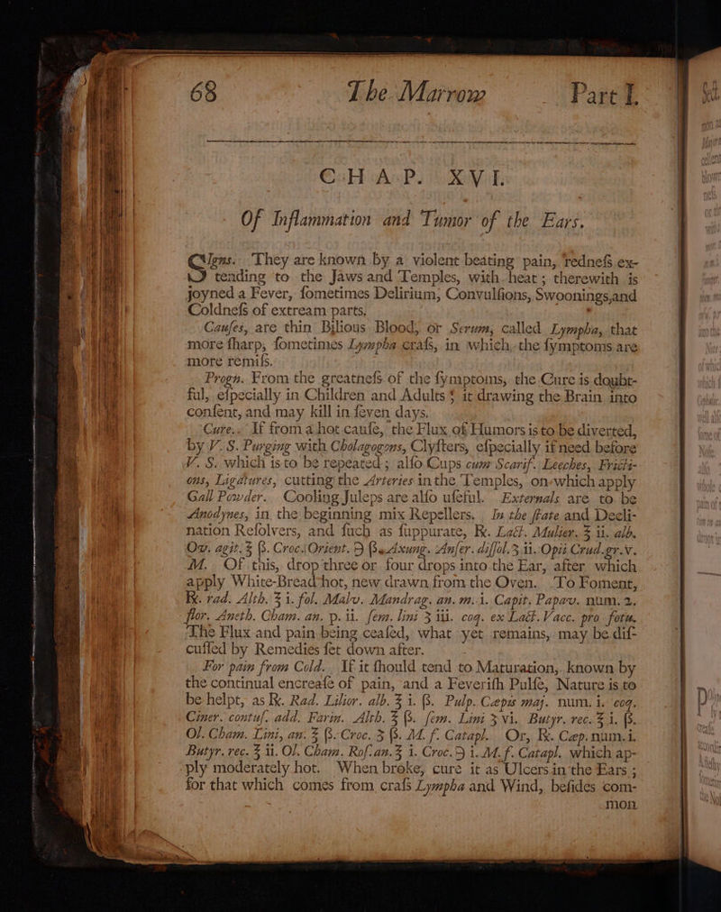 em ar a sr ER SRE SE PP pt i ee ee ©ubhh Ames Kev Of Inflammation and Tumor of the Ears. Cee. They are known by a violent beating pain, redne&amp; ex- J tending to the Jaws and Temples, with. heat ; therewith is joyned a Fever, fometimes Delirium, Convulfions, Swoonings,and Coldnefs of extream parts. Caufes, are thin Byious Blood, or Serum, called Lympba,. that more fharp, fometimes Lympha crafs, in which,-the fymptoms are more remifs. Progn. From the greatnefs. of the fymptoins, the Cure is doybt- ful, efpecially in Children and Adults $ it drawing the Brain into confent, and may kill in feven days. Cure.. If from a hot caufe, the Flux of Humors is to be diverted, by V. S. Purging with Cholagogons, Clyfters, efpecially ifneed. before Vv. S. which isto be repeated; alfo Cups cwm Scarif. Leeches, Friti- ons, Ligatures, cutting the Arteries inthe Temples, on-which apply Gall Powder. Cooling Juleps are alfo ufeful. Externals are to. be Anodynes, in. the beginning mix Repellers. I the fate and Decli- nation Refolvers, and fuch as fuppurate, RK. Lact. Mulier. % ii. alb. Ox, agit. (3. Croc.Orient. 5 Badung. Anfer. diffol.3 ti Opit Crud.gr.v. M.. Of this, drop three or four drops. into.the Ear, after which apply White-Bread*hot, new drawn, from the Oven. To Foment, Ix. rad. Alth. 3 i. fol. Malu. Mandrag. an. m..i. Capit. Papav. num. 2. flor. Aneth. Cham. an. p.ii. fem. lini 3 iti. coq. ex Lat. Vace. pro fotu, The Flux and pain being ceafed, what yet remains, may be.dif- cuffed by Remedies fet down after. | For pam from Cold. It it fhould tend to Maturation,. known by the continual encreafé of pain, and a Feverifh Pulfe, Nature is to be helpt, as Ik. Rad. Lilior. alb. 3 i. 8. Pulp. Caps maj. num. i. cog. Cimer. contuf. add. Farin. Alth. 3 (8. fem. Lini 3 vi. Butyr. rec. % i. (8. Of. Cham. Lini, an. 3 (3. Croc. 3 8. M4. f. Catapl. Or, Re. Cep.num.i. Butyr, rec. 3 ii. Ol. Cham. Rof-an.3 i. Croc.5 i. Mf. Catap!. which ap- ply moderately hot. When broke, cure it as Ulcers inthe Ears ; for that which comes from, cra{s Lympha and Wind, befides com- mon
