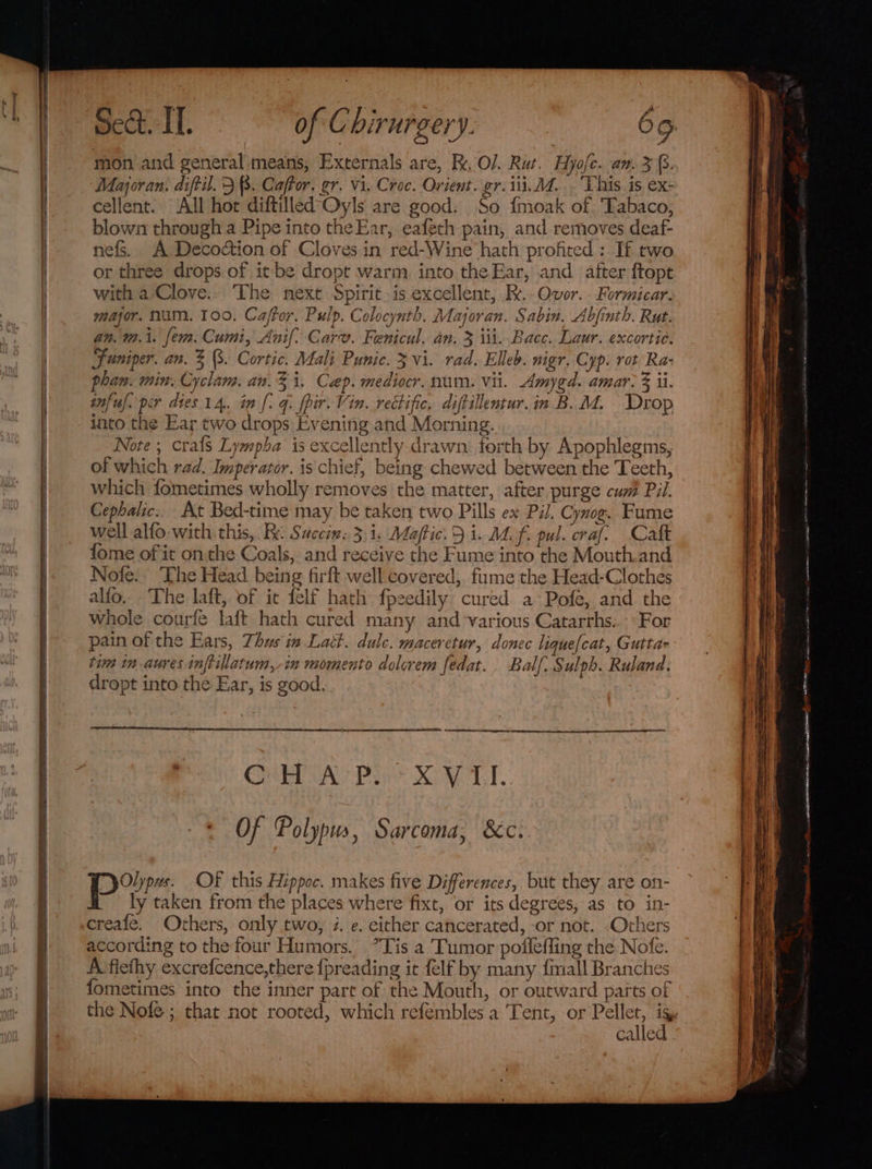 mon and general means, Externals are, R. O/. Rut. Hyofc. an. 3 {3.. Majoran. diftil. 3 8. Caffor. er. vi. Croc. Orient. gr. iii, A. . This is ex- cellent. All hor diftilled’Oyls are good. So {moak of Tabaco, blown through a Pipe into theEar, eafeth pain, and removes deaf- nefs. A Decodction of Cloves in red-Wine hath profited : If two or three drops. of it be dropt warm. into the Ear, and after ftopt with a Clove.. The next Spirit. is excellent, Rx.-Ovor.. Formicar. major. Num. 100. Caffer, Pulp. Colocynth. Majoran. Sabin, Abjinth. Rut. an. m.i. fem. Cumi, Anif: Carv. Fenicul. an. 3 iii. Bace. Laur. excortic. Juniper. an. 3 (3. Cortic. Mali Punic. 3 vi. rad. Elleb. nigr. Cyp. rot Ra- phan. min. Cyclam. an.3 i. Cap. mediocr. num. vii. Amygd. amar, F ii. infuj. per dies 14. in [: 4. fpir. Vin. rectific, diftillentur. in B.M. Drop into the Ear two drops: Evening and Morning. Note ; crafs Lympba is excellently drawn. forth by Apophlegms, of which rad. Imperator. is chief, being chewed between the Teeth, which fometimes wholly removes the matter, after purge cum Pil. Cephalic. At Bed-time may be taken two Pills ex Pil. Cynog. Fume well alfo with: this, Re: Saccinx: 3,1. Maftic. 5 i. M. f pul. craf. Catt fome of it onthe Coals, and receive the Fume into the Mouth.and Nofe.. The Head being firft well covered, fume the Head-Clothes alfo. The laft, of it felf hath fpeedily cured a Pofe, and the whole courfe laft hath cured many and ‘various Catarrhs:. «For pain of the Ears, Thus in Latt. dule. maceretur, donec lique[cat, Gutta Of Polypus, Sarcoma, &amp;c. Por OF this Hippoc. makes five Differences, but they are on- ly taken from the places where fixt, or its degrees; as to in- creafe. Others, only two, i. e. either cancerated, or not. Others according to the four Humors. *Tis a Tumor pofleffing the Nofe. A'fiefhy excrefcence,there {preading it {elf by many fimall Branches fometimes into the inner part of the Mouth, or outward parts of called