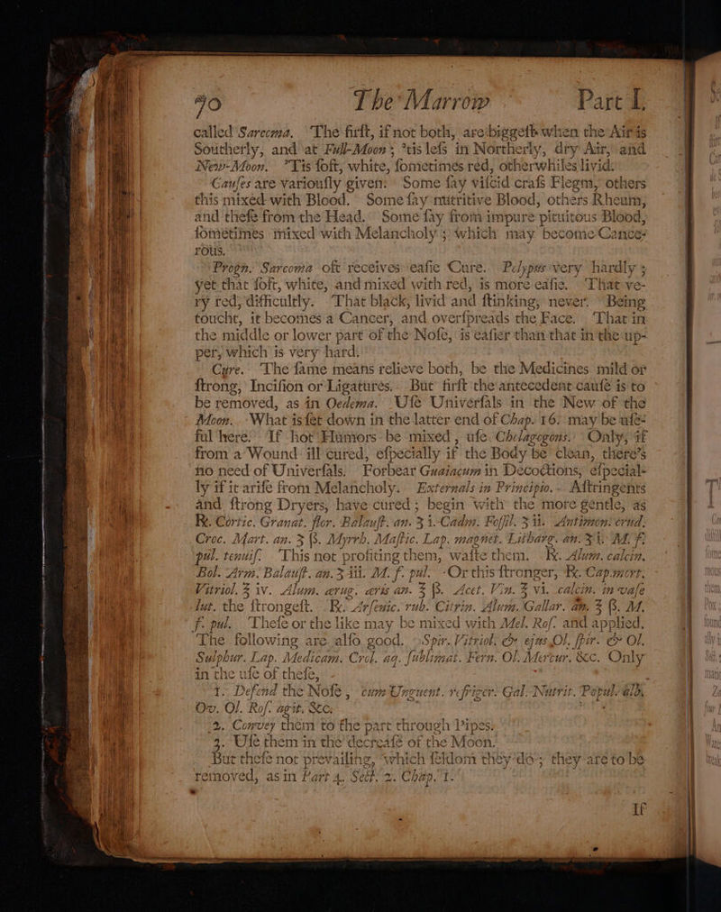 called Sarccma. The firlt, ifnot both, are biggett wh len the Air as New-Moon, °Tis foft, white, ‘fomietimés réd, other whi iles livid: Gaufes are varioufly ¢ given: Some fay vilcid crafs Flegm, others this mixed with Blood. Some fr y nutritive Blood, others sR heum, and thefe from the Head. Some fay from impure pituitous Bl lood, fomeétimes mixed with Melancholy; which may become Cance- rous. a Sarcoma oft receives eafie Cure. Eolypes very pia be, yet that foft, white, and mix od with we is more eafie. ‘That ve- touche, it becomes a Cancer, and over{preads the Face. ‘That in the middle or lower part of the Nofe, is eafier than that in the up- per, which is very hard: Cure. The fame means relieve both, be the Medicines mild or ftrong, Incifion or Ligatures.- But’ firft the antecedent cautfé is to be removed, as in Oedema. Ufe Univerfals in the New of the Moon. ‘What isfet down in the latter end of Chap. 16. may be ufe- from a Wound ill cured, efpecially if the Body ‘be clean, there’s no need of Univerfals. Forbear Guaiacum in Decomons, elpe cial ly if it arife from Melancholy. Externals i in Py ‘incipw. Aftringen and: {trong Dryers, have cured ; Ae i: gin with the more &gt; gentle, a as Re. Cortic. Granat. flor. Balauft. an. i. Cadm. Foffil. 3 it. “kit crud, Croc. Mart. an. 3 (3. Adyrrd . Masti rf fon magnet. Litbarg. an. &lt;i ALF pul. Lene Mil. ‘Thi 11§ net profits ing them, wafte C he nets Ix. “ba {2 calcein. Bol. Arm. Balaujt. an. 3 Ati. 1. fo pu il. ‘Or this ftronger, 4. C Sap More. igelhe Ziv. Alum. arug. aris an. 3 \8. Acet. Vin. z vi. calcin. in vale luk. the 1 ftrongeft. Re. Arfeuic. rub. ‘ited 2 . Ali m. Gallar. an. % B. M, f- pul. Thete or the like may be m lixed with Mel. Rof? and applied. Th é following are alfo. good. —Spir. Vitriol, &amp; eas Ol. pir. &amp; Ol. S Sulphi ur. Lap. 4 Medicam, Crol. aq. ft bli nat. Fern. Ol. Mertur. 8c Only in the ule of thefe, 1. Defend ae cum Unguent. rfriger. Gal. Nutrit Ps sk ald, Ov. O/. Rof. ait. ts Convey td mM te the part through Pipes. 3.5 te one ae the’ decreate of the Moon. But theie not prevailing, «which feldom they’do-; they are to be bengad asin Part 4, Sect. 2. Chap, 1- |