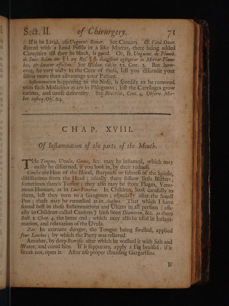 oe Seine SA ———— ee a of Ch F A y a7 ‘yf we ¥ pect. LL. of ‘C birurgery. a1 If it be Livid, uleUnguent. Ranar. See Cancers. ftirred with /a' Lead Peftle in a like Mortar,-there being added Camphire till they. be black, is good. Or, Bk. Unguent. de Plumb. de Succ. Solan. an. 34. a9. Rof. 3.3. dintyffime agitentur in Mortar. Plum- beo, ¢» linatur affectus. See Hildan. Ob/er. 22. Cent. 2. But how- ever, be very waty m the Cure of thefe, left you difcredie your {elves more than advantage your Patient. Inflammation happening to. the Nofe, is fpeedily to. be removed with fuch Medicines as are in Phlegmon ; left the Cartilages grow carious, and caufe deformity. See Riverint, Cent. 4.. Obferv. Mor- bor. infreq. Obf. 2.4. s OF Inflammation of the parts of the. Mouth. Zac’ In extream danger, the Tongue being fwelled, applied Another, by deep Scarifie. after which he wafhed it with Salt and Water, and cured him. If it fuppurate, apply a Fig bruifed : ific break not, open it. After ufe proper Ccleanfing Gargarifins,