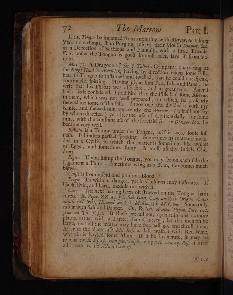 Lf the Tongue be inflamed from anointing with Aéercur. or taking Venomous things, fhun Purging, ufe to their Mouth Diamor. &amp;a in a Decoétion of Scabious and Plantain, with ‘a little Treacle, V.S. under the Tongue is good in moft cales, fave if from Ve- nom. ' May 73. A: Dragoon of Sir F. Talbot's Company quartering at the Kings-Head in Warwick, having by dire@ion. taken fome Pills, had his Tongue fo inflamed and {welled, that he could not {peak, continually {pitting. Having given him Pen, Ink, and Paper, he writ that his Throat was alfo fore ; and in great pain.. After ] had a little confidered, I told him that the Pills had fome Aéercur. in them, which was not well prepared ; on which, he prefently inewed me fome of the Pills, { took one ahd divided it with m1} Knife, and-fhewed him apparently the Azercur. by whom dire&amp;ed ) yet atter the ufe of Clyiters daily, for fome time, with the conftant ufe of the forefrid jyr. ex Diamor. Ke. he became very well. Réhula is a Tumor under the Tongue, asif it were loofe {oft flefh. It hinders perfe&amp; {peaking. Sometimes its matter is inclu- ded in a .Cyftis, in-which the matter is fometimes. like. whites of Eggs, and fometin res ftony. It moit- ufially. infefts Chil- dren. Signs. If you lift up the Tongue, you may {ee on each fide the Ligament a Tumor, fometimes as big as a Bean, fometimes much bigger. Cau/e is trom vifcid and pituitous Blood. Progn. “Tis without danger, yet in Children may fuffocate: If black, livid, and hard, meddle not with it. Cure. Lhe next having been oft ftrewed on the Tongue, hath cured. Fe. Piper. ZZ..an.3 i. Sal. Gem. Com, am.) it. Origan. Cala- minth. rad. Ireos, Hermod. an. 3 (8. Mdaftic. 54. A. f: pul. Some only Armon. Hyffop. Suce. cert. gran. an. 3 iit. 6. pal. It thefe prevail nor, Open itin one or more places, rather wich a Lancet than Cautery ; let the. incifion be large, that all the matter may have free patlage, and thruft it out. After.to the places ufe sed, Rof. at lait wafhic-with Red-Wine, wirercin is boyled fome Alum. . If it be inveterate, it may be roucht twice a day curh fpir. Sulpd. tempered ; J = + | an ¥ pF e — {eas 9 CWist pol Cd. CUP ad. LNO] » if aitet { sft 7 % &gt; if MIC Tt ew TR r apeits 32. iC Tees iS, WiC Adiuat Cautes vo 7 / Abor