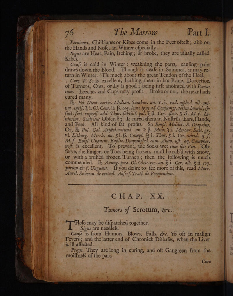 k ye ————— ~; T be Marrow Part F. Pernicnes, Chilblanes or Kibes come in the Feet ofteft ; -alfo on. the Hands and Nofe, in, Winter efpecially. Signs are Heat, Pain, Itching; If broke, they are ulually called Kibes. Caufe is cold-in Winter: weakning the parts, caufing- pain’ draws down the Blood. . Though it ceafe in Summer, it may. re- turnin Winter. Tis much about the great-Tendon of the Heel. Cure. V.S; is excellent, bathing them in hot Brine, Decodétion. of Turneps, Oats, or Ly is good ; being firft anointed with Pewa- zum. Leeches and Cups may profit. cured many. Ke Fol. Nicot. cortic. Median. Sambuc. an.m.1. rad. afphod. alb. mi- nut inci. 3 1. Ol. Com. tb (3. coq. lento igne ad Confumpt.totius.humid, &amp; fact. fort. expref]. add. Thur. fubrilif. pul. 3 (3. Cer. flav. 3 vi. Mf. Li- and Feet. All kindof fat profits: So Empl. Melilot..S, Diapalm. Or, K. Pal. Gal. Ariftol. rotund. an. 3 3. Mini 31. Mercur: Subl. gr. M.f. Empl. Unguent. Bafilic. Diapomphol. cum. Alum. uft. aq. Camphor. noft. is excellent. To. prevent, ule Socks wet cum fir Vin. Ob- or witha bruifed frozen Turnep ; then. the following is much parum &amp; f. Unguent. If you defire to: fee more of this, read Mare. Aurel. Severin. de recond. Abfcef. Trait de. Pernionibus. C HA: Rice KU, Tumors of Scrotum, ¢c. qe may be difpatched together. Signs are needles. | Caufe is from Humors, Blows, Falls, @c. ’tis oft in maligiy Fevers ; and the latter end of Chronick Difeafes, when the Liver is ill affected. _ Progn. ‘They are long in curing, and oft Gangreen from the moiftnelfs of the part; ~~ . Cure a