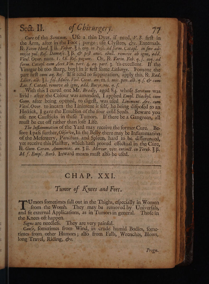 Cure of the Scrotum: Ute a thin Dyet, if need, V..S. firft in the Arm, after in'the Foot; purge; ule Clyiters, ec. Externals. Ik. Farin Hord.3 ii. a deth 3 i. cog. in Pofe. ad form. Catapl, in fine.ad- mice pul. Rol. Damaje. 3 (3. &amp;&amp; poft unic. ebull. remove ab igne, add, Vitel. Ovor. num..3. Ol. Rof: parum:. Or,..B. Farin. Fab. q.f. coq. ad form. Catapl. cum Acet.Vin. part. 4. aq. part..3. tisexcellent. If the part firft cum aq. Rof. Ii ic tend to‘fuppuration, apply this, Kk. Rad. Lilicr. alb. 21. fol. Malv, Viol. Cicut. an-m, 4: mic. pan. alb.q.f. &amp; cum Lac. f. Catapl. remove ab igne, add. Butyr.rec. q. f. With this I cured one Mr. Bradly, aged $4. whofe Scrotum was livid :. after the Colour was amended, I applied Empl. Diachyl. cum Gum, after being opened, to digeft, was ufed. Lisiment: Arc. cum Vitel. Ovor. to incarn. the Liniment it {elf} he being difpofed to an Hedtick, I gave the Emulfon of the four cold Seeds..- Beware you ufe not Caufticks in thefle Tumors. Ifthere be.a Gangreen,. all mult be cut off rather than lofe Life. The Inflammation of the Yard may receive the formerCure. . Bes fore I pafs further, O2/er've, In the Belly there may be Inflammation of the Mefentery, Pancreas.and:Spleen, hard to. be, differenced, yet receive this Plaifter, which hath proved effectual in the Cure, Ix. Gum. Caran. Ammoniac. an. 3 il. Mercur. viv. exting.in Tereb. Z (3; M. f- Empl. Barb. Inward means mult alfo be ufed. a EE ER EE LACE AERA SC, Cot Ani XOX I: Tumor of Knees and Feet. =U mors fometimes fall out in the Thighs, efpecially in Women 3 fromthe Womb. They may be removed by Univerfals, and fit external Applications, as in Tumorsin general. ‘Thofe in the Knees oft happen. . Signs are needlefs. ‘Ehey are very painful. Gaufe, fometimes from: Wind, in crude humid Bodies, fome- times:from, other Humors; alfo from Falls, Wrenches, Blows, long ‘Travel, Riding,. de. | Progn. la etl ain Sarena ima! ~ ATE I n&gt; ati redeem p ince ~— _—s.*