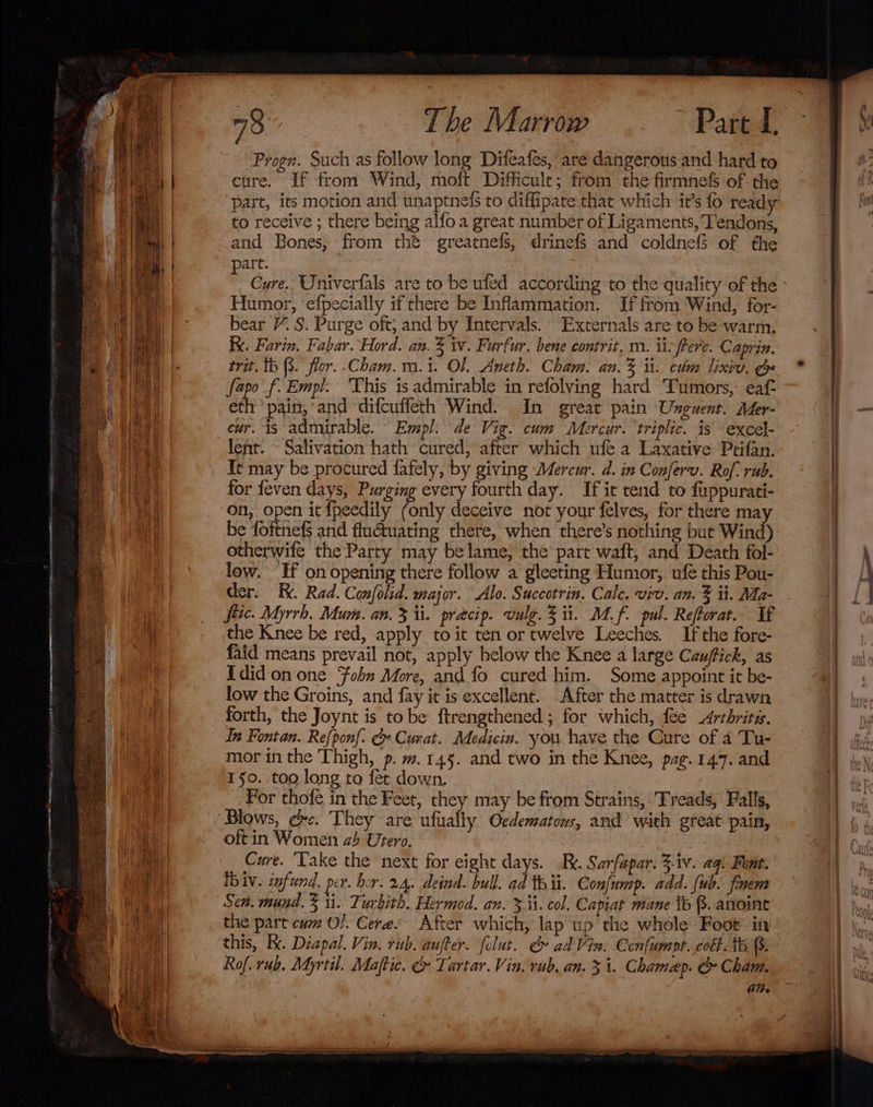 The Marrow “Pated: Progr. Such as follow long Difeafes, are dangerous and hard to cure. If from: Wind, moft Difficult; from the firmnefs of the part, its motion and unaptnets to diffipate that which it’s fo ready to receive ; there being alfo a great numbér of Ligaments, Tendons, and Bones, from the greatnefs, drinefs and coldnefS of the art. Cure. Oniverfals are to be ufed according to the quality of the Humor, efpecially if there be Inflammation, If from Wind, for- bear /. S. Purge oft, and by Intervals. Externals are to be warm. x. Farin. Fabar. Hord. an. % iv. Furfur. bene contrit, m. ii; frere. Caprin. trit. th (3. flor. .Cham.m.i. Ol. Aneth. Cham. an. % it. chm lixiv, ge eps f: Empl. This is admirable in refolving hard Tumors, eaf- eth pain,‘ and ‘difcufleth Wind. In great pain Unguent. Mer- cur. is admirable. Empl: de Vig. cum Mercur. triplic. is ‘exce}- lent. ~ Salivation hath cured, after which ufe a Laxative Ptifan. It may be procured fafely, by giving Mercur. d. in Conferv. Rof. rub. for feven days, Purging every fourth day. If it tend to fuppurati- on, open it {peedily Parity deceive not your felves, for there may be foitnek and fluétuating there, when there’s nothing but Wind) otherwife the Party may belame, the part waft, and Death fol- low. If on opening there follow a gleeting Humor, ufe this Pou- der. Ki. Rad. Confolid. major. Alo. Succotrin. Cale. viv. an. % it. Ma- fiic. Myrrh, Mum. an. 3 ti. precip. vulg. % ii. Mf. pul. Reftorat.. If the Knee be red, apply to it ten or twelve Leeches. If the fore- faid means prevail not, apply below the Knee a large Cauffick, as Idid on one fobn More, and fo cured him. Some appoint it be- low the Groins, and fay it is excellent. After the matter is drawn forth, the Joynt is tobe ftrengthened ; for which, fee Arthritis. In Fontan. Refponf. &amp;» Curat. Medicin. you have the Cure of a Tu- mor in the Thigh, p. m.145. and two in the Knee, pag. 144. and 150. too long to fet down. For thofe in the Feet, they may be from Strains, Treads, Falls, Blows, ec. They are ufually Oedematous, and with great pain, oft in Women ab Utero. Cure. ‘Lake the next for eight days. .R.. Sarfapar. 3-iv. aq Font. Ib iv. infund. per. hor. 24. deind. bull. ad thit. Confump. add. ub. finem Sen. mund. § ti. Turbith. Hermod. an. &gt; ii. col. Capiat mane ib 8. anoint the part cum Ol. Cere« After which, lap up the whole Foot in this, Kx. Diapal. Vin, ris. aufter. folut. &amp; ad'Vin. Confumpt. colt. te B. Rof. rub. Myrtil. Maftic. &amp; Tartar. Vin, rub, an. 3 i. Chamap. &amp; Cham. Al.