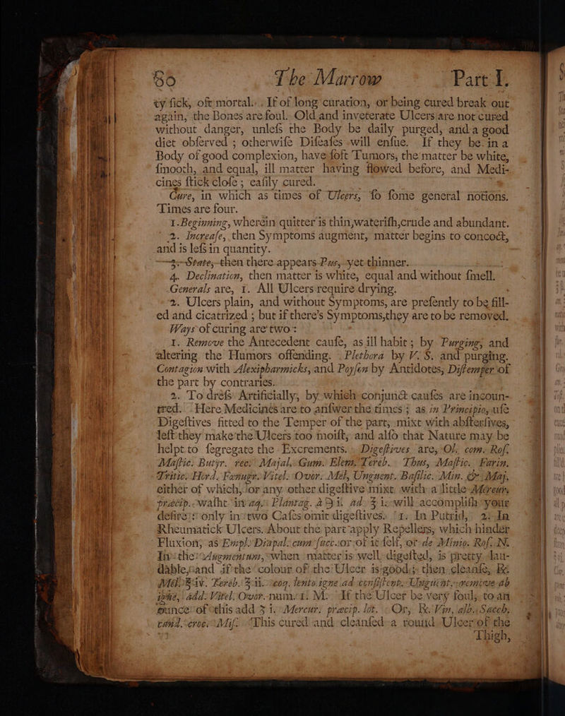 a eT ty fick, oft mortal. . If of long curation, or being cured break out again, the Bones are foul. Old and inveterate Ulcers are not cured without danger, unlefs the Body be daily purged, anda good diet obferved ; otherwife Difeafes will enfue. If they be-ina Body of good complexion, have foft Tumors, the’matter be white, fmooth, and equal, ill matter having flowed before, and Medi- cines {tick clofe ; eafily cured. Cure, in which as times of Ulcers, fo fome general notions. Times are four. 1. Beginning, wherein quitter is thin,waterifh,crude and abundant. and is lefsin quantity. ~3--State,-then there appears-Pas, yet thinner. 4.. Declination, then matter is white, equal and without {mell. Generals are, 1. All Ulcers:require drying. | 2. Ulcers plain, and without Symptoms, are prefently to be fill- ed and cicatrized ; but if there’s Symptoms,they are to be removed. Ways of curing are’two- 1. Remove the Antecedent caufe, as ill habit; by Purging; and altering the Humors offending. . Plethora by V. S. and purging. Contagion with Alexipharmicks, and Poyfen by Antidotes; Diffemper of the part by contraries. 2. To dréfs Artificially, by whieh conjun&amp; caufes are incoun- tred. Here Medicines are to anfwer the times ; as in Principio, ule Digeftives fitted to the Temper of the part, mixt with abfterfives, leftthey make'the Ulcers too moilt, and alfo that Nature may be helpt.to fegregate the -Excrements. » Dige/fives are, Ol. com. Rof. Matic: Butyr. recs Majal Gum. Elem. Tereb... Thus, Maftic. Farin. Tritic. Hord. Fenuge Vitel. Ovor: Mel, Ungnent. Bafilic, Min. Maj, either of which,/or any other digeftive mixt with a litle Ag@reu, precip. watht invag.: Planrag. 291 ad&gt;% icowill_accomplith your defireis only instwo Cafes omit digeftives) ‘1. In Putrid, 2! In Rheumatick Ulcers. About the part’apply Repellers, which hinder Fluxion; as Exp) Diapal. cum facc.1or Or tt felf, or-de Minio: Rof..N. fie the: Cdaementum, when matter is well»digeited, is pretty. dau- dableiand ifthe ‘colour of the Ulcer isigood;;: then cleanie, Be MLB av. Feréh. 331. coq. tento igne.ad confitent. Unguiat..nemive ab igi, add: Vitel: Over nami. Mo dt the Ulcer be very foul; toan punceof othis add 3 i, Mercur. pracip. lot. « Or, bx. Vin, alb. Saceh. cand.&lt;croo: Mif. “This cured and cleanfed-a round Ulceriof the : Thigh, “es