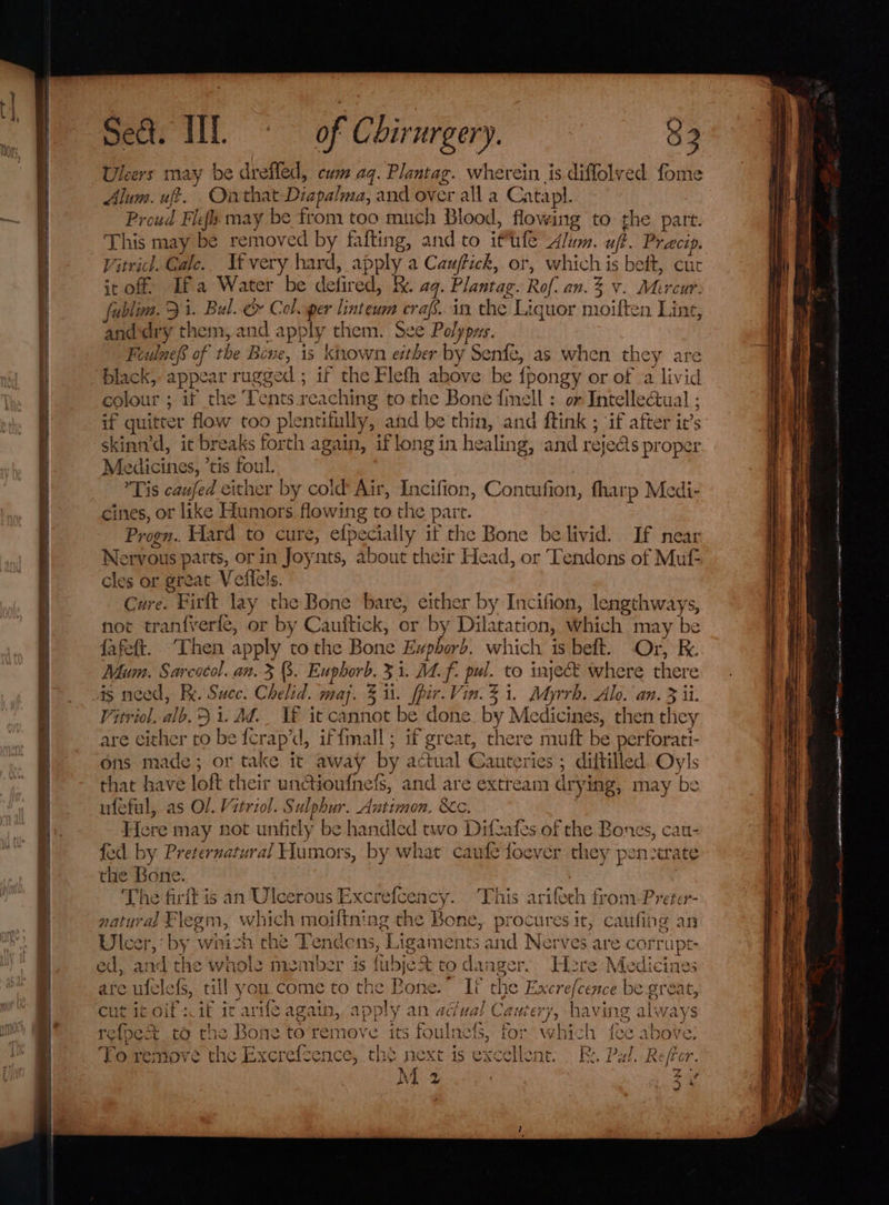 Set. HIT &gt; of Chirurgery. $3 Uleers may be drefled, cum aq. Plantag. wherein is diflolved. fome Alum. uff. Ointhat Diapalma, and over all a Catapl. Proud Flefs may be from too much Blood, flowing to the part. This may be removed by fafting, and to ittife Alum. uf}. Precip. Vitricl. Gale. If very hard, apply a Cauffick, or, which is beft, cut it off: Ifa Water be defired, kk. aq. Plantag. Rof. an. % v. Mircur. fublim. Ji. Bal. &amp; Coloper linteum erafs.in the Liquor moiften Line, anddry them, and apply them. See Polypys. FeulnefS of the Beve, 1s known ether by Senfe, as when they are black, appear rugged ; if the Flefh above be {pongy or of a livid colour ; if the Tents reaching to the Bone {imell : or Intellectual ; if quitter flow too plentifully, and be thin, and ftink ; if after it’s skinn’d, it breaks forth again, if long in healing, and rejedts proper Medicines, ’tis foul. Tis caufed either by cold Air, Incifion, Contufion, fharp Medi- cines, or like Humors flowing to the part. Progn.. Hard to cure, efpecially if the Bone be livid. If near Nervous parts, or in Joynts, about their Head, or Tendons of Muf- cles or great Veilels. Cure. Firlt lay the Bone bare, either by Incifion, lengthways, not tranfverfe, or by Cauftick, or by Dilatation, which may be fafeft. [hen apply tothe Bone Evpborb. which is beft. Or, K. Mum. Sarcocol. an. 3 . Euphorb. 3 1. Mf. pul. to inject where there is need, Re. Succ. Chelid. maj. 3 i. fpir.Vin. 31. Myrrh. Alo. an. 3 ii. Vitriol. alb.5 i. Ad._ VF it cannot be done. by Medicines, then they are either to be fcrap’d, if{mall; if great, there mutt be perforati- ons made; or take it away by actual Cauteries ; diftilled. Oyls that have loft their un@ioufnefs, and are extream drying, may be uféful, as Ol. Vitriol. Sulphur. Antimon. &amp;c. Here may not unficly be handled two Difzafes of the Bones, cau- fed by: Preternatural Humors, by what caufe foever they penzerate the Bone. | The firft is an Ulcerous Excrefceacy. This arifeeh from-Preter- natyrad Flegm, which moiftning the Bone, procures it, caufing an Ulcer,‘ by which the Tendens, Ligaments and Nerves are corrupt ed, and the whole member is fubje&amp; to danger. Here Medicines ate ufelefs, till you.come to the Bone.” If the Excrefcence be great, cut it oif :if it arife again, apply an adual Caniery, having always refoe&amp; to the Bone to remove its foulnefs, for which fee above: To remove the Excrefcence, the next is excellent. . Bs. Pal. Refer. ~S aie Nt Sain dsccssmmemse ih prion Sa yh = 2s inal ~~