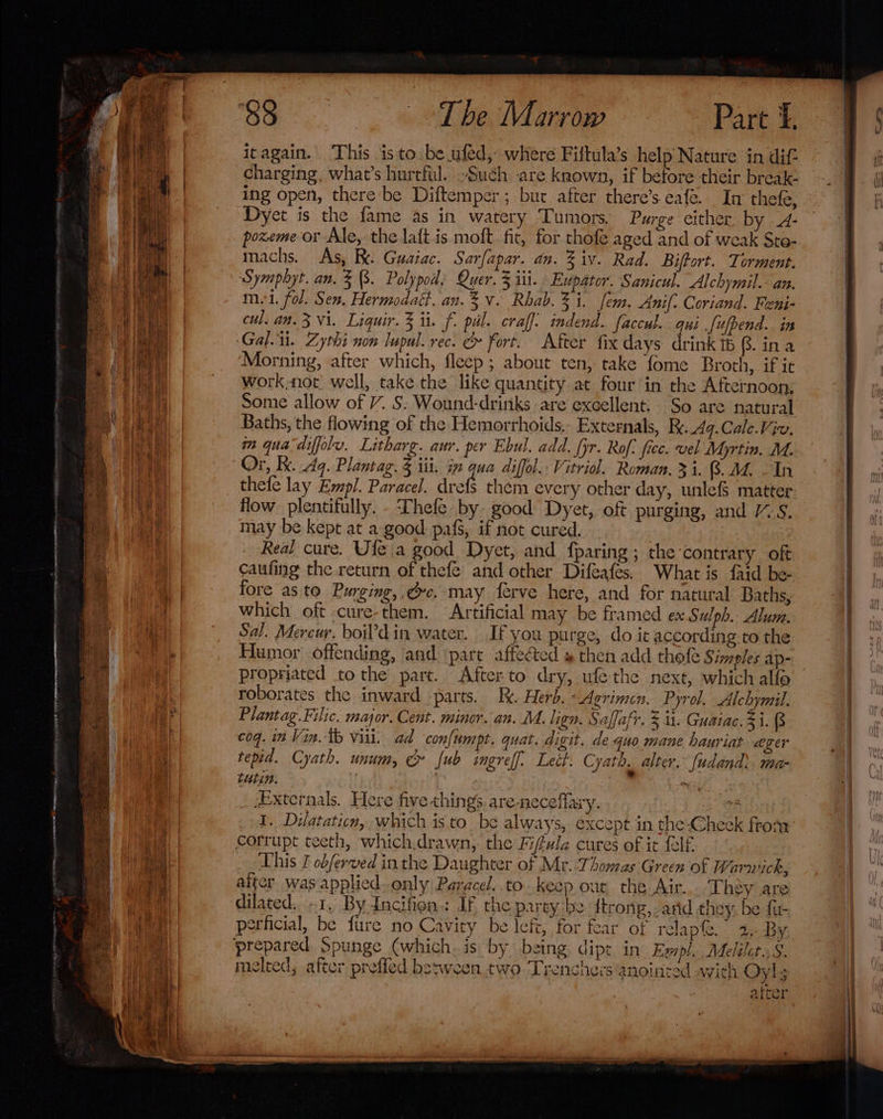 oe fee, SN ma tr olor Beir itagain. This isto. be.ufed, where Fiftula’s help Nature in dif- charging, what’s hurtful. Such are known, if before their break ing open, there be Diftemper ; bur after there’s eafe. In thefe, Dyet is the fame as in watery Tumors. Purge either by - poxeme or Ale, the laft is moft fit, for thofe aged and of weak Ste- machs. As, RK. Guaiac. Sarfapar. an. % iv. Rad. Biftort. Torment. Symphyt. an. 3B. Polypod, Quer. 3 iti. Eupator. Sanicul. Alchymil.- an. mui. fol. Sen. Hermodatt. an.%v. Rhab. 3%. fem. Anif. Coriand. Feni- cul. an. 3 Vi. Liquir. 3 it. f. pul. craff: indend. faccul. qui [ufpend.. in Gal... Zythi non lupal. rec. &amp; fort. After fix days drink 6 $. ina Morning, after which, fleep ; about ten, take fome Broth, if it work;not well, take the like quantity at four in the Afternoon, Some allow of /. S: Wound-dritiks are excellent. So are natural Baths, the flowing of the Hemorrhoids.- Externals, Ry. Aq. Cale.Viv. m qua diffolv. Litharg. aur. per Ebul. add. pr. Rof, fice. vel Myrtin. M. thefe lay Empl. Paracel. drefs them every other day, unlefs matter flow plentifully. -‘Dhefe by good Dyet, oft purging, and 1S. may be kept at a good pafs, if not cured, Real cure. Ule a good Dyet, and fparing ; the contrary oft caufing the return of thefe’ and other Difeafes, What is faid be- fore as to Purging, gc. may ferve here, and for natural Baths, which oft cure-them. Artificial may be framed ex Sulph. Alum. Sal. Mercur. boil’din water. If you purge, do it according. to the Humor offending, and pare affected » then add thefe Simples ap- propriated tothe part. Afterto dry, ufe the next, which alfo roborates the inward parts. Ik. Herb. - Agrimen. Pyrol. Alchymil. Plantag.Filic. major. Cent. minor. an. M. lign. Saffafr. 3 i. Guaiac. $i. 8 coq. 12 Vin. tb vill. ad confumpt. quat. digit. de quo mane hauriat ager tepid. Cyath. unum, &amp;» ub ingreff. Lett. Cyath. alter. [udand), ma- turin. Sj Externals. Here five things are-necefllary. a 1. Dilataticn, which is to be always, except in the-Check from corrupt teeth, which.drawn, the Fifula cures of it felf. This I obferved inthe Daughter of Mr. Thomas Green of Warwick, alter was applied. only Paracel..to.keep out the Air. They are dilated. -1, By dncifien.: If the party be ftrong,- arid they, be fu- perficial, be fe ure no Cavity be lefi, for fear of relap. 2, By 3 p y melted; after prefled besween two Trenches anointed with Oyl; atter Cs