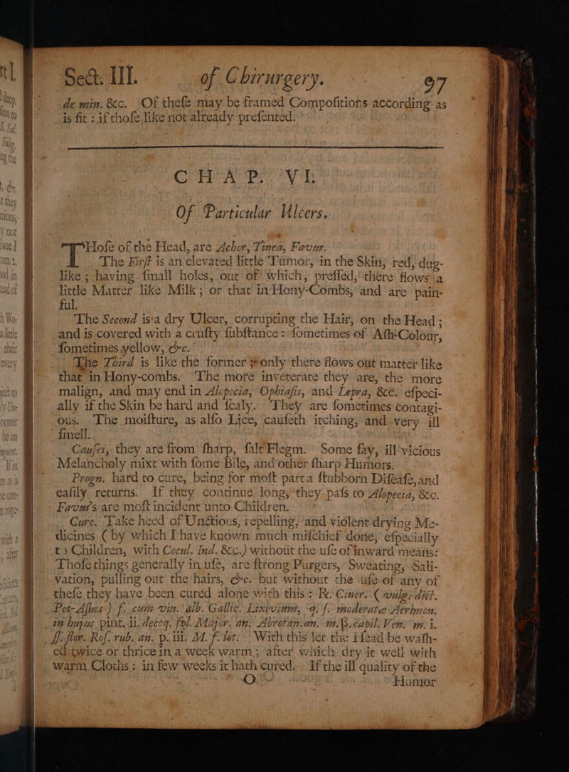 de min, &amp;c. Of thefe may be framed Compofitions s according as is fit : if thofe like not already prefented. ofe of me Head, are Achor, Tinea, Favus. The Fir/f is an elevated litele Tumor, in the Skin, red, dug- oe aall. holes, out of which, preffed,' ‘there flows 2 that in Hony Coins, and are pain- TT” like ; having little Matter like Milk; or ful. The Second is‘a dry Ulcer, corrupting the Hair, on the Head; and is covered with a crufty fubftance : fometimes. of Ath:Colour, {fometimes yellow, orc. ‘Lhe Third is like the former 3 ronly there flows out mattér like that in Hony-combs. The more inveterate they are, the more malign, and may end in Alcpecia, Ophiafis, and Lepra, &amp;e. efpeci- ally if the Skin be hard and icaly. They are fometimes co: ntagi- ous. .The moifturs, as alfo Lice, caufeth itching, and -ver; y ill {melf. Cause es, they are from fharp, falt Flegm. Some fay, ill'vicious Mel -lancholy past with for ne Bi le, ancother fharp Huthibrs Progn. hard to cure, being for moft part a ftubborn Difeafe, and eafily returns. If they continue = long, they pais to Alopecia, 8c. Favus’s. are mott incident unto Children. Cure. ‘Take heed of Un&amp;ious, repelling , and-violen nt drying Me- dicines € by which I have known much mifchie £ dorie, efpecially t» Children, with Cocul. Ind. &amp;c.) without the ufe of inward means: Thofe things generally 3 in_ufe, are {trong Pt irgers, Sweatit 1g, Sali- fuse pulling out the hairs, ec. b ue without chat ule-of any of thefe they have been. cured alone ¥ with this: Re Ciner. “Coale nA. Pot- “Afves’) f: cuit vin. alb. Gallic. Lixvvium, “9. {&gt; moderates Aeri immon. Wi th thi s let the Head be Ww ath- ed twice or thriceina week warm; aiter wiich dry it well with warm Cloths: in few weeks it hath cuted, If the ill quality of the O | Homer et _ascitiamcalN asinine Aeiiciaowmeeitieioeaane ciimiidinea ee —