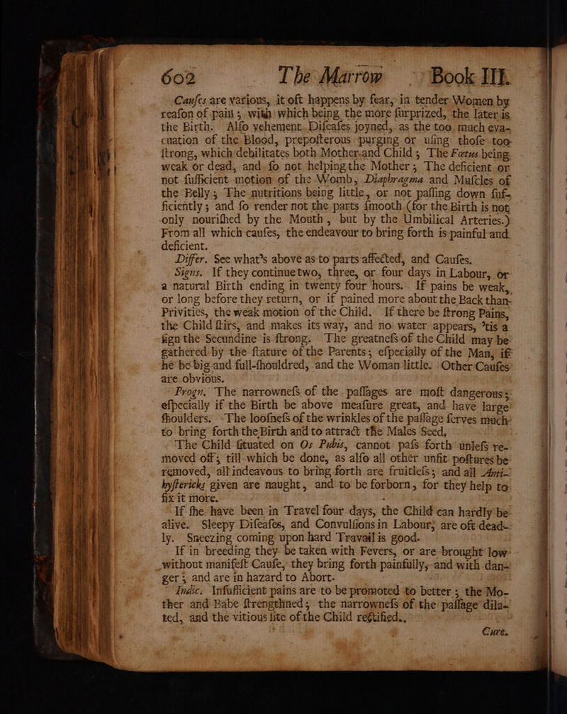 Canfes are various, it oft happens by fear; in tender Women by reafon of paiii ; with’ which being the more furprized, the later is the Birth. Alfo vehement..Difeafes joyned, as the: toa much eya- cuation of the Blood, prepoiterous purging or ufing thofe too itrong, which debilitates both Mother,ard Child; The Fetus being weak or dead, and. fo not helpingthe Mother; The deficient or not fufficient motion of the Womb, Diapbragma and Mufcles of the Belly ; The nutritions being little, or not pafling down fufe ficiently ; and fo render not the parts fmooth (for the Birth is not only nourifhed by the Mouth, but by the Umbilical Arteries.) From all which caufes, the endeavour to bring forth is painful and deficient. Differ. See what’s above as to parts affected, and Caufes; Signs. If they continuetwo, three, or four days in Labour, or- a-natural Birth ending in twenty four hours... If pains be weak, or long before they return, or if pained more about the Back than. Privities, the weak motion of the Child. If there be ftrong Pains, the Child ftirs, and makes its way, and no: water appears, tis a fign the Secundine is ftrong. The greatnefs of the Child may be gathered by the ftature of the Parents; efpecially of the Many ift he’ be-big and full-fhouldred, and the Woman little. Other Caufes are obvious. Prog, The narrownefs of the paflages are moft dangerous+ efpecially if the Birth be above meafure great, and have large fhoulders. ~The loofnefs of the wrinkles of the paflage ferves mach to bring forth the Birth and to attract the Males Seed, The Child fituated on Os Pubis, cannot pafs forth unlefS re- moved off; till-which be done, as alfo all other unfit poftures be removed, all indeaveus to bring forth are fruitlefs; and all Apr- hyftericks given are naught, and to be forborn, for they help to fix it more. If fhe have been in Travel four days, the Child car hardly be alive. Sleepy Difeafes, and Convulfionsin Labour; are oft dead- ly. Sneezing coming upon hard Travail is good. If in breeding they. be taken with Fevers, or are brought low without manifeft Caufe, they bring forth painfully,and with dan- ger ; and are in hazard to Abort. , Indic. \nfafficient pains are to be promoted ‘to better; the Mo- ther and Babe ftrengehned; the narrownefs of-the’ paflage dila- ted, and the vitious lite of the Child regtified.,., | Cure.