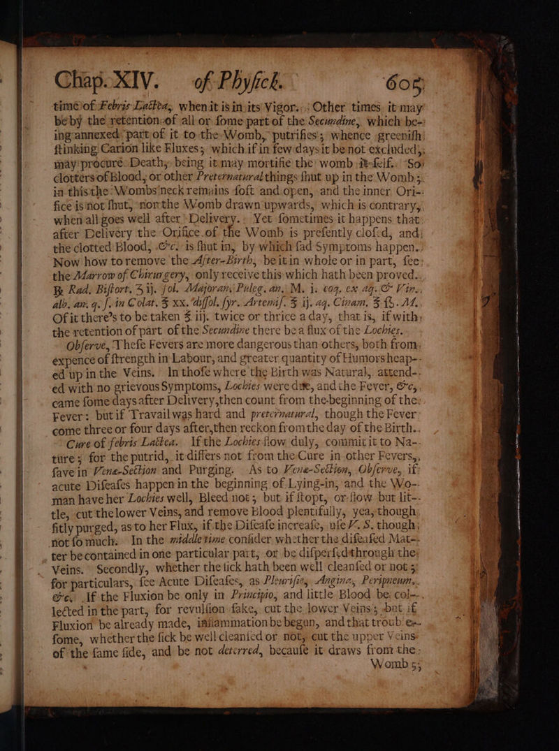 may procure: Death, being it may mortifie the womb :itefelf.. “So: in thisthe:Wombs neck remains foft and.open, and the inner. Ori-: fice isnot fhut, northe Womb drawn upwards, which is contrary, when all goes well after Delivery.: Yet fometimes-it happens that: after Delivery the Orjfice.of the Womb is prefently clofed, and; the clotted Blood, .”c. is fhut in, by which fad Symptoms happen. Now how toremove the A/ter-Birth, beitin whole or in part, fee: the A4arrow of Chirurgery, only receive this which hath been proved.. 3a Rad. Biftort. 4 i. fol. Magoran, Puleg. an. M. i: €09. ex 4g.O Vin. alo, an. qe f. in @ olat, 3 XX. aiffol. {yr. Artemif. 3 ij.2q. Cinam, 5. £%. Ad, Of it there’s to be taken $14). twice or thrice aday, thatis, if with; the retention of part of the Secundine there bea flux of the Lochies. Obferve, Thefe Fevers are more dangerous than others, both from: expence of ftrength in Labour, and greater quantity of Humorsheap-. ed upin the Veins. In thofe where the Birth was Natural,. attend-- ed with no grievous Symptoms, Lociies were due, andthe Fever, &amp;c,, came fome daysafter Delivery,then count from the-beginning of the: Fever: butif Travailwas hard and preternatural, though the Fever: come three or four days after,then reckon fromthe day of the Birth.. Cure of febris Lattea. If the Lochiesfiow duly, commitit to Na-. tire ; for the putrid, it differs not from the Cure in other Fevers,, fave in Vene-Settion and Purging. As to Veve-Settion, Obferve, if: acute Difeafes happenin the beginning of Lying-in, and the Wo-- man have her Lochies well, Bleed not; but if opt, or-fiow but lit-- tle, cut the lower Veins, and remove Blood plentifully, yea; though. fitly purged, as'to her Flux, if the Difeafe increafe, ule, S. though; notfomuch: In the middle time conider whether the difeafed Mat-- ter becontained in one particular part, or be difperf{edthrough the for particulars, fee Acute Difeafes, as Pleurifie, Angina, Peripneum,. leéted in the part, for revulfion fake, cut the lower Veins bat if Fluxion be already made, iniiammation be begun, and that troub es. fome, whether the fick be weil cleanied or not, cut the upper Veins of the fame fide, and be not deterred, becaule it draws from the, Womb 5; ee ee) ee ee