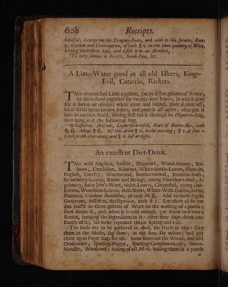 ‘burying them three days, and diftils itin an Alembick. °L 4s very famous in Fevers, Small-Pox, &amp;c. TTT OE A Lime-Water good in all old Ulcers, Kings- Evil, Catarrhs, Rickets. “WF ‘Ake unquenched Lime a gallon, put to it five gallons of Water ; let them {tand together for twenty-four hours; in which time {tir it ‘twice or sthrice: when clear) and fettled, pour it-cledr off; let it fettle again twelve hours, and peur.it off again; after put it into an earthen Stand, having firft ranit through an A’ppocras-Bag, then hang init the following Bag. Br Saffafras. Anifceds, Liguorifh-ormfed, Roots of Butter-Bur, each Clock in the afternoons and 3 -v. laft at night. ee. An excellent Diet-Drink. ~ bious, Dandelion, Ribwort, White-bottle-Leaves, Plantain, Buglofs, Comfry , Wormwood, Southernwood, Bramble-Buds , Strawberry-Leaves, Roots and Strings, young Hawthorn-Buds, A- srimony, Saint John’s-Wort, violet-Leaves, Cinquefoil, young Oak- Leaves, Woodbine-Leaves, Red-Mints, White-Wild-Daifies,Avens, Patience, Carduus Benedittus, of each A4 {$. Add. to thefe Herbs and boil’d.in- three gallons of Wort to the wafting of a pottle ; then fhrain it, and,when it is cold enough, put. barm toitintoa Runlet, hanging the Ingredientsin it: After four days. drink con- itantly of it; ‘tis tobe repeated thrice Spring and Fall. The Buds are to be gathered in April, the Herbs in Ady: Dry them.in. the Shade, fay fome;.in the Sun, fay others; and put them upin Paper Bags for ufe.. Some leave ont the Woods, and add Crofs-wort., fpatling-Poppy, fpatling-Campion-excife, Sweet- Matdlin, Woadroof; taking of all 44 vi. boiling them in a pottle ) SS —