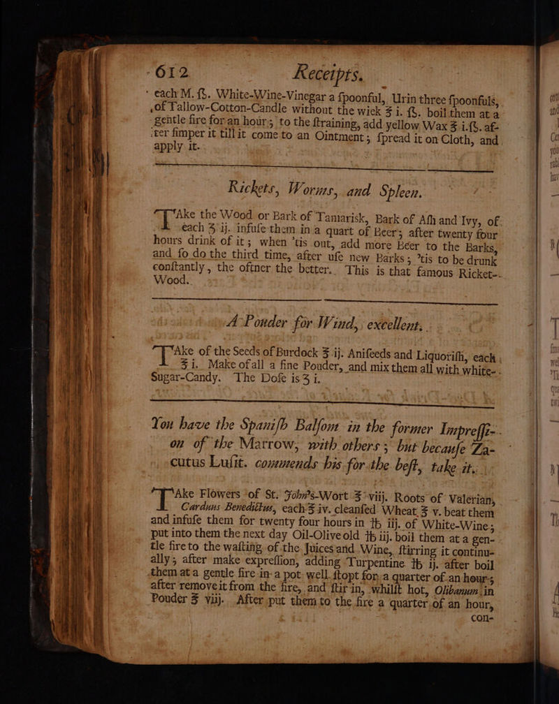 — —— - eee ———SS eee - —— ~~ a 612 Receipts. gentle fire for an hour to the {training, add yellow Wax 3.i.{6. af- apply it. Rickets, Worms, and Spleen. each 4 ij. infufe them ina quart of Beers after twenty four hours drink of it; when ‘us out, add more beer to the Barks, and fo do the third time, after ufe new Barks ; ’tis to be drunk eonitantly , the oftner the better, Wood. “es tte xs ; A-Pouder for Wind; : excellent, sugar-Candy. The Dofe is3 i. on of the Marrow, with others; but becaufe 'Za- cutus Lufit. comuends his for-the beft, take it. | Carduns Benedittus, each-3 iv. cleanfed. Wheat 5 v. beat them and infufe them for twenty four hours in 4 lj. of White-Wine; put into them the next day Oil-Oliveold 4p iij. boil them at a gen- tle fireto the wafting of the. Juices ‘and Wine,, ftirring it continu- ally, after make expreflion, adding Turpentine. th ij. after boil Ahem ata gentle fire-in-a pot: well. ftopt fon.a quarter of.an heur-; after removeit from the fire, and ftir in, whilit hot, Olbanum in Poudér 3 viij.. After put them to the fire a quarter.of an hour, con-