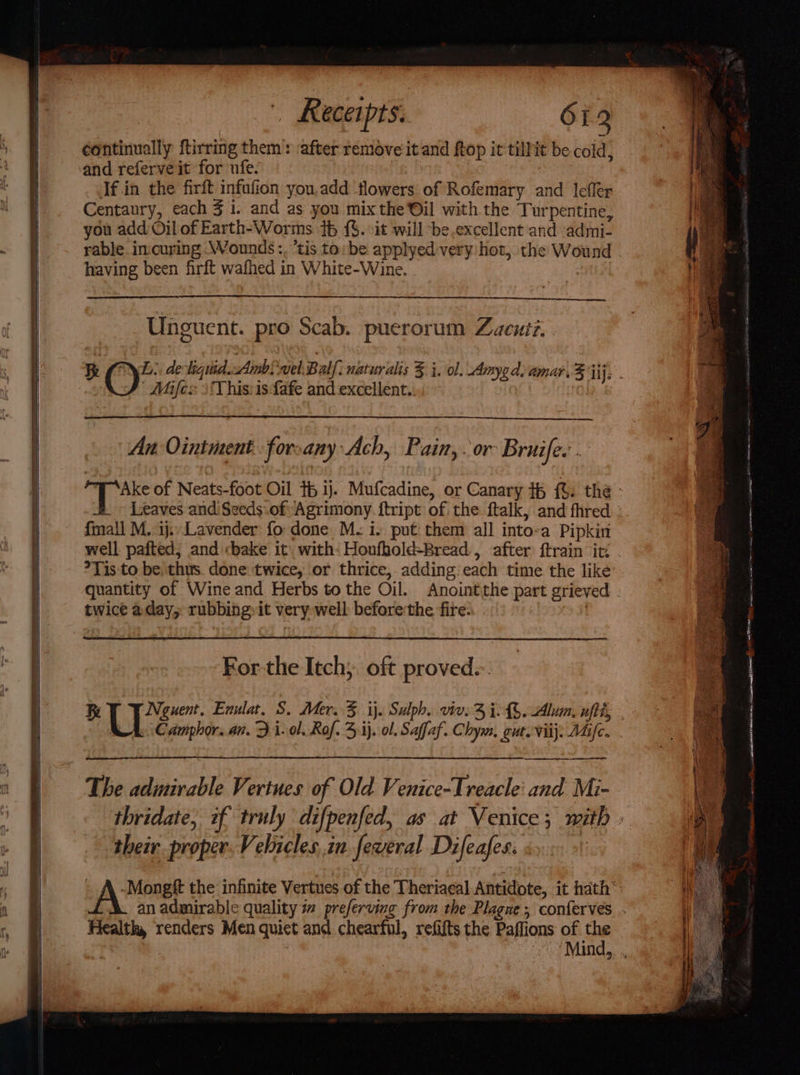 continually ftirring them: ‘after remove it and ftop it tillit be cold, and referve it for ufe. | If.in the firft infufion you.add ‘flowers of Rofemary and lefler Centaury, each 3 i. and as you mix the Oil with the Turpentine, you add Oil of Earth-Worms 16 {$. it will ‘be.excellent and admi- having been firft wafhed in White-Wine. Unguent. pro Scab. puerorum Zacuiz. Mifes )This:isfafe and excellent.. An Ointment forsany Ach, Pain,. or Bruife.. fmall M.:ij. Lavender: fo done M- i. put them all into-a Pipkin well pafted, and «bake it: with: Houfhold-Bread., after ftrain it: ?Tis:to be thus. done twice, or thrice, adding: each time the like For the Itch, oft proved. he Neguent, Enulat. S. Mer. 3 ij. Sulph. vive 3 ie. Alum, ut U Camphor. an. Zi. ol. Rof. 41). ol. Saffaf. Chym, gut. viij: Mic. their proper. Velucles..in feveral Difeafes. f Health, renders Men quict and chearful, refifts the Paffions of the | cca leas OA ie nw istic nga lean a CI Rtg yah EE oon