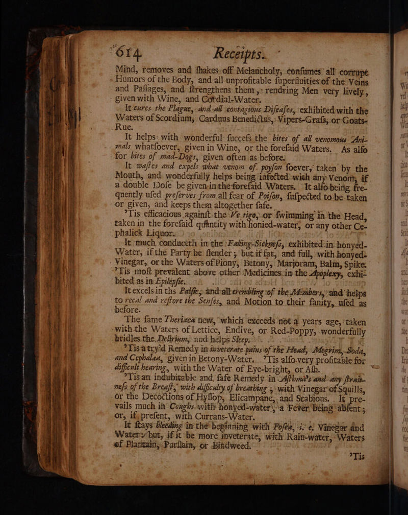 oer Fn tee ani nee. m ~ o- ~ “ a “ ” . ~ is a z rd “ ae saat ~ ~_ -- ~e nape, &gt; 2 r Mind, removes and fhakes: off Melancholy, confimes” all corrupt and Paflages, and ftrengthens thenr,: rendring Men very lively, It cures. the Plague, and -all contagious Difeafes, exhibited with the Waters of Scordium, Carduus Benedidius, Vipers-Grafs,.or Goats- It helps: with: wonderful: fuccefs the bites of all venomous “Ani- mals Whatfoever, given in Wine, or the forefaid Waters. As alfo for bites of mad-Dogs, given often as before. | to recal and reftore the Senfes, and Motion to their fanity,-ufed as before. The fame Theriaca new, ‘which exceéds not a. years age, ‘taken “Tis atry’d Remedy in izvererate pitins of the’ Head, Megtim, Soda, dificult hearing, with the Water of Eye-bright, or Aff. *Tis.an indubitable and, fafe Remedy. in _AjPhrma?s and: any firait- nefs of the Breaft, with difficulty of breathing ,- with Vinegar‘of Squills, vails much it Coughs with honyed-watera Fever being ab or, if, prefent, .with Currans-Water. | ce It Rays bleeding in thé beginning with Pofea, i. ¢. Vinezar and Watery but, if it’ be more inveterate, with Rain-water, Waters of Plantain, Purllam, or Bindweed. nt; Tis