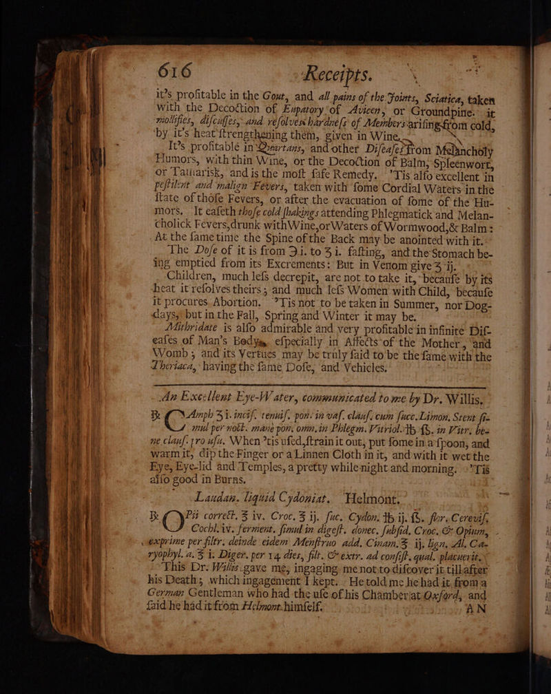 WN Recei pts. | ‘ rete it’s profitable in the Gout, and all pains of the. Foints, Sciatica, taken with the Decoétion of Eupatory‘of Avicen, or Groundpine. it mollifies, difcuffes, and refolves hardne[s of Members-arifing from cald, ‘by it’s heat'ftrengthening them, given in Wine. aN It’s profitablé in Qyartans, and other Difeafes from Melancholy Fiumors, with thin Wine, or the Decoction of Balm, Spleenwort, or latiiarisk, and is the moft fafe Remedy. ’Tis alfo excellent in peflilert and malign Fevers, taken with fome Cordial Waters in the itate of thofe Fevers, or after the evacuation of fome of the Hu. mors, It eafeth thofe cold fhakings attending Phlegmatick and Melan- cholick Fevers,drunk withWine,or Waters of Wormwood,&amp; Balm: _ At the fame time the Spine of the Back may be anointed with it. The Do/e of it is from 3.1. to 3 i. fafting, and the Stomach be- ing emptied from its Excrements: But in Verom give 4 “ij. Children, much lefs decrepit, are not to take it, ~becaufe by its heat it refolves theirs; and much lefs Women’ with Child, becaufe it procures. Abortion. Tis not to be taken in Summer, nor Dog- cays,: but in the Fall, Spring and Winter it may be. Mithridate is alfo admirable and very profitable in infinite Dit. eales of Man’s Body, efpecially in Affects of the Mother , and Womb ; and its Vertues may be truly faid to be the fame with the Lheriaca, ‘having the fame Dofe, and Vehicles. | An Excellent Eye-W ater, communicated tome by Dr. Willis, Re Amph 31. incif. tennif. pon. in vaf. clanf. cum fuce.Limon, Stent fiz | mul per notl. mane pon. oma. in Phlegm. Vitriol.th {%. in Vitr. bea ne clanf. tro ufa. When *tis ufed,ftrain it out, put fome in afpoon, and warmit, dip the Finger or a Linnen Cloth in it, and:with it wet the Eye, Eye-lid and ‘Temples, a pretty whilenight and morning. + Ti alfo good in Burns. Laudan. liquia Cydoniat. Helmont..- Pit correct, 3 iv. Croc. 5 ij. fuc. C yaon. tb ij. £S. fore Cererif, ryopbyl. a3 i. Diger. per 14 dies, filt. &amp; extr. ad confift. qual. placuerit.~ Ehis Dr. Wils.gave me; ingaging menotyto difeover it tillafter his Death; which ingagement I kept... He told me hehad it froma German Gentleman who had the ule of his Chamberiat Oxford, and faid he had it from Helmont. himéelf. AN