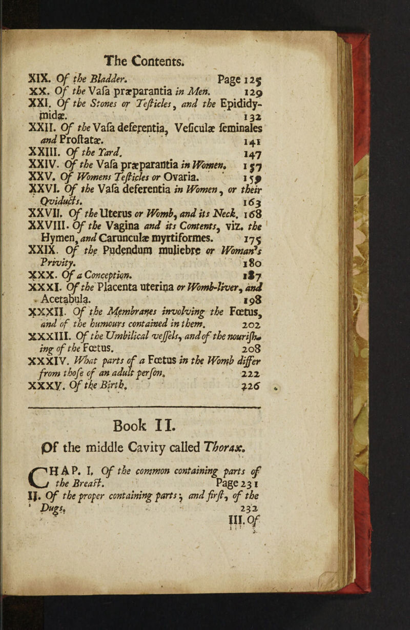 XIX. Of the Bladder. Page 125 XX. Of the Vafa preparantia in Men. 129 XI, Of the Stones or Tefticles, and the Leet inide. ? XXII. Of the Vafa deferentia, Veficulz feshivales ana Proftate. 141 XXIII. Of the Yard, 147 XXIV. Of the Vala preparantia in Women, 1579 XXV. Of Womens Tefticles or Ovaria. 159 XXVI. Of she Vala deferentia is Women , or foe Qvidutts. XXVII. Of the Uterus or Womb, and its Neck, 168 AXVIII. Of the Vagina and its Contents, viz. the Hymen, avd Caruncule myrttiformes. 175 XXIX. Of the Pudendum muliebse or Woman's Privity. — §380 XXX. Of 2 Conception. 137 XXXI. Of the’ Placenta uterina or Womb-liver, and - Acetabula. 198 XXXII. Of . the Membranes involving the Foetus, and of the humours contained in them, eae XXXIIL. Of te Umbilical veffels, and of the nourifhe ing of the Foetus, 208 XXXIV. What parts 3 a Fostus in the Womb differ from thofe of anadu t perfon. 222 XXXY. o the Birth, 226 Book IT. Of the middle Cavity called Thorax. HAP. I, Of the commons containing parts of C the Breast. Page 231 IJ. Of the proper esc te parts ; 5 and firft, of the . Digs 232