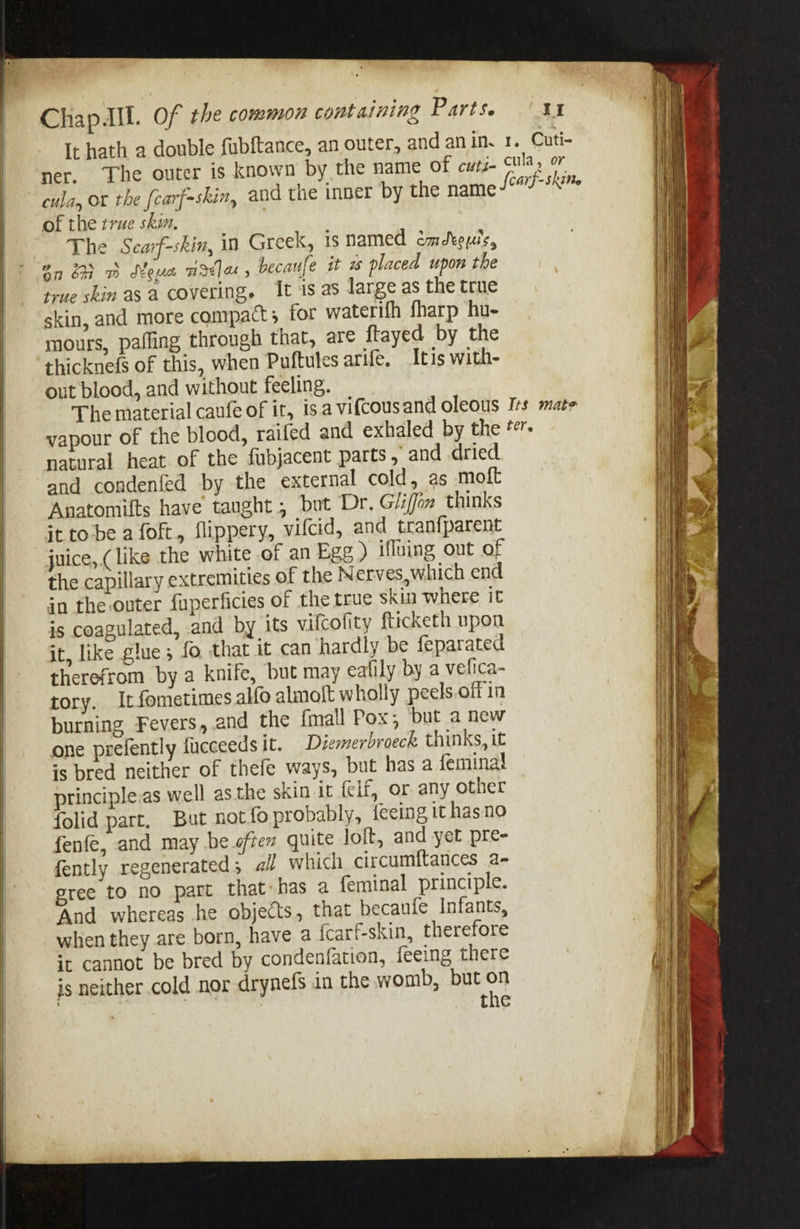 Chapdll. Of the common containing Parts. ‘Xt It hath a double fubftance, an outer, and an in. 1. Cuti- ner. The outer is known by the name of cuti- cula, or cula, ot the [carf=skin, and the inner by the name S6arf- SRiMty of the true skin. The Searf-skin, in Greek, is named émdkeuls, oy GM oh Moun riselax, becaufe it a placed upon the true skin asa covering. It is as large as the true skin, and more compact; for waterifh fharp hu- mours, pafling through that, are ftayed by the thicknefs of this, when Puftules arife, Itis with- out blood, and without feeling. The material caufe of it, is. a vifcousand oleous Irs mate vapour of the blood, raifed and exhaled by the #r- natural heat of the fubjacent parts , and dried and condenfed by the external cold, as molt Anatomifts have taught , but Dr. Gliffon thinks it tobe a foft, Slippery, vifcid, and tranfparent juice, (like the white of an Egg ) iffluing out of the capillary extremities of the N erves, which end in the outer fuperficies of the true skin where it is coagulated, and by its vifcolity fticketh upon it, like glue ; fo. that it can hardly be feparated therefrom by a knife, but may eafily by a vefica- tory. Itfometimes alfo almolt wholly peels.off in burning Fevers, .and the {mall Pox; ‘but a new one prefently ficceeds it. Diemerbroeck thinks, it +s bred neither of thefe ways, but has a feminal principles well asthe skin it elf, or any other folid part, But not fo probably, {eeing it hasno fenfe, and may be often quite loft, and yet pre- fently regenerated; all which circumftances a- gree to no part that has a feminal principle. And whereas he objects, that becaule Infants, when they are born, have a {carf-skin, therefore st cannot be bred by condenfation, feeing there is neither cold nor drynefs in the womb, but on . | pee the