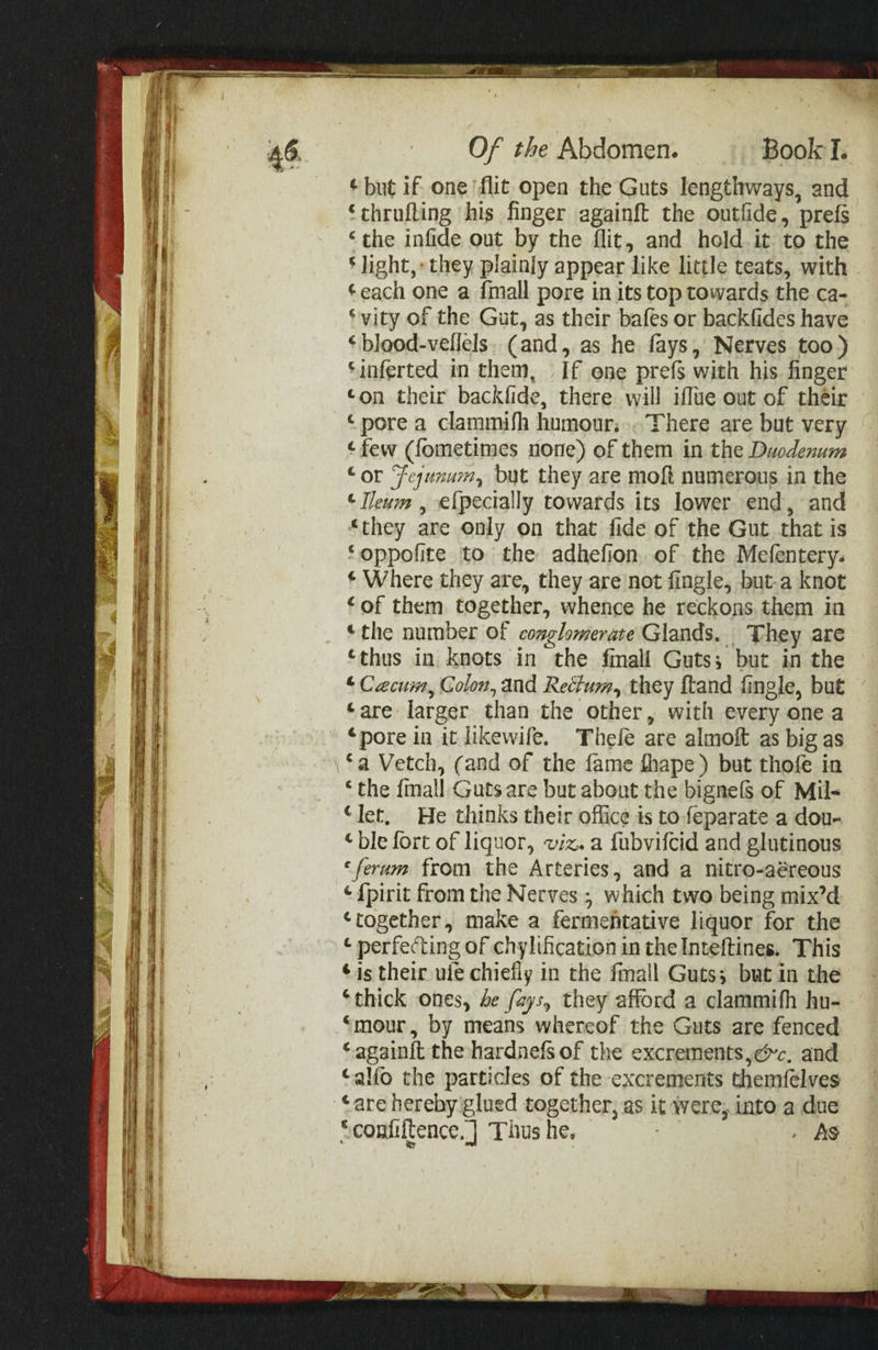 2 tee ee af Of the Abdomen. Book I. ¢ but if one ‘flit open the Guts lengthways, and ‘thrufting his finger againft the outfide, prefs “the infide out by the flit, and hold.it to the ‘ light,» they plainly appear like little teats, with ¢each one a {mall pore in its top towards the ca- ‘vity of the Gut, as their bafes or backfides have ‘ blood-vellels. (and, as he fays,’ Nerves too) ‘inferted in them, If ene prefs with his finger ton their backfide, there will iflue out of théir “pore a clammifh humour; There are but very ‘few (fometimes none) of them in the Duodenum ‘or JFejunum, but they are moft numerous in the ‘ Ileum , e{pecially towards its lower end, and “they are only on that fide of the Gut that is ‘oppofite to the adhefion of the Mefentery. ¢ Where they are, they are not fingle, but.a knot ‘of them together, whence he reckons. them in “the number of conglomerate Glands. They are ‘thus in knots in the fimall Guts; but in the © Cacuim, Colon, and Rectum, they ftand fingle, but ‘are larger than the other, with every one a ‘pore in it likewife. Thefe are almoft as big as ‘a Vetch, (and of the fame fhape) but thofe in “the {mall Guts are but about the bignefs of Mil- “let, He thinks their office is to feparate a dou- ‘ble fort of liquor, viz. a fubvifcid and glutinous ‘ferum from the Arteries, and a nitro-aéreous ¢{pirit from the Nerves ; which two being mix’d ‘together, make a fermentative liquor for the ¢ perfecting of chylifcation in the Inteftines. This ¢is their uie chiefly in the fmall Guts; but in the ‘thick ones, de fays, they afford a clammifh hu- “mour, by means whereof the Guts are fenced “again{t the hardnefs of the excrements,éc, and ‘alfo the particles of the excrements themfelves Care hereby glued together, as it were; into a due “confiltence.] Thus he. A . AS