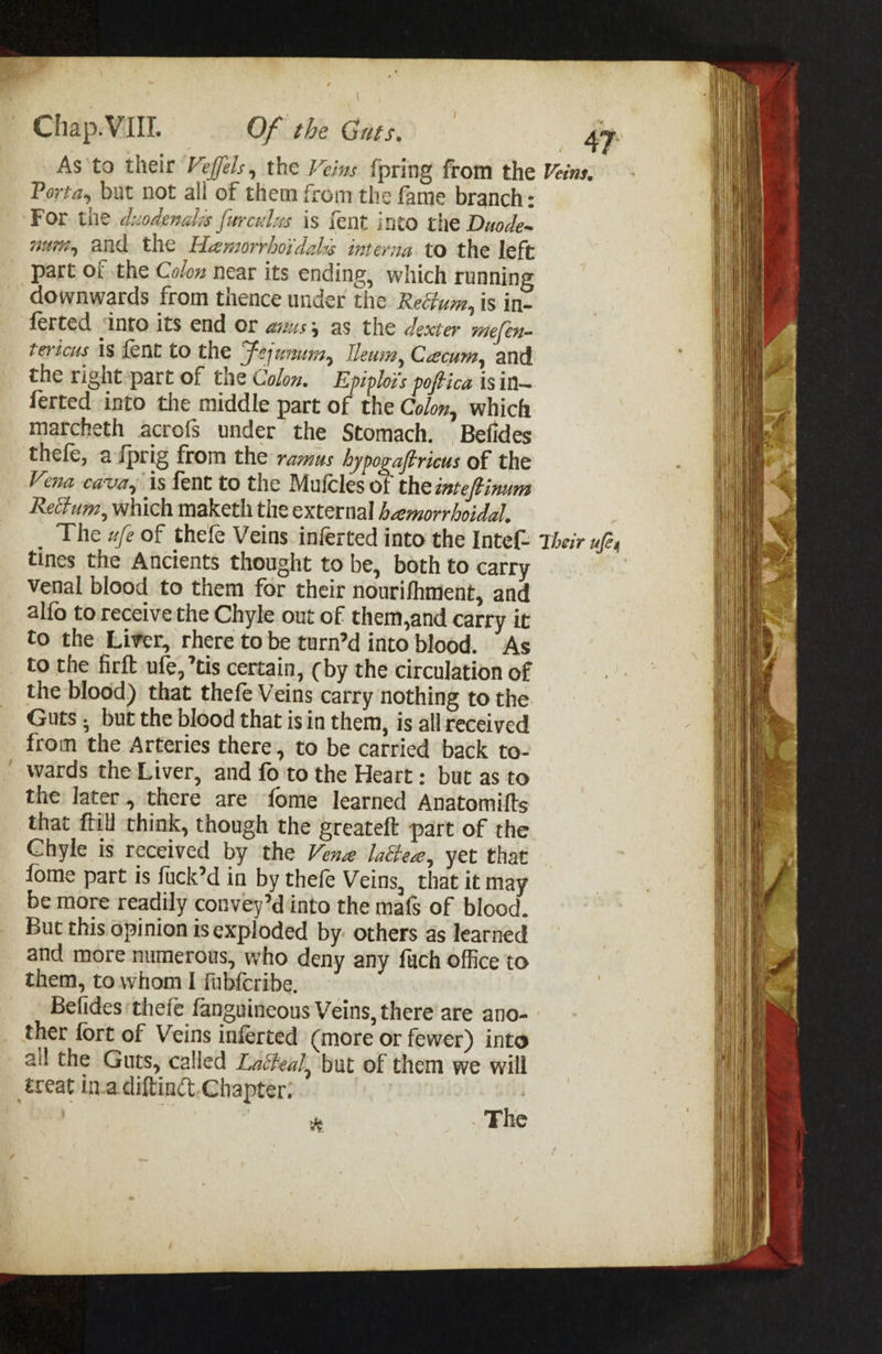 As'to their Vefféls, the Veins {pring from the Porta, but not all of them from the fame branch: For. tie duodenales furculzs is {ent into the Duode~ nti, and the Hemorrhoidals interna to the left part of the Colon near its ending, which running downwards from thence under the Rectum, is in- ferted into its end or anus; as the dexter vie[ en tericus As fent to the Fejunum, Ieum, Czcum, and the right part of the Colon. Epiploi’s poffica isin~ ferted into the middle part of the Colon, which marcheth acrofs under the Stomach. Befides thefe, afprig from the ramus hypogaftricus of the Vena cava, is fent to the Mufcles of the inteftinum Rectum, which maketh the external hemorrhoidal. The w/e of thefe Veins inferted into the Intef- tines the Ancients thought to be, both to carry Vvenal blood to them for their nourifhment, and alfo to receivethe Chyle out of them,and carry it to the Liver, rhere to be turn’d into blood. “Ags to the firft ufe, *tis certain, (by the circulation of the blood) that thefe Veins carry nothing to the Guts , but the blood that is in them, is all received from the Arteries there, to be carried back to- wards the Liver, and fo to the Heart: but as to the later, there are fome learned Anatomifts that {til think, though the greateft part of the Chyle is received by the Venz laiee, yet that fome part is fuck’d in by thefe Veins, that it may be more readily convey’d into the mafs of blood. But this opinion is exploded by: others as learned and more numerous, who deny any fuch office to them, towhom | fubfcribe. Belides ‘thefe fanguineous Veins, there are ano- ther fort of Veins inferted (more or fewer) into ail the Guts, called Laéeal, but of them we will éceat in.a diftinct.Chapter: , , ms Fhe 47 Veins. Their ufex