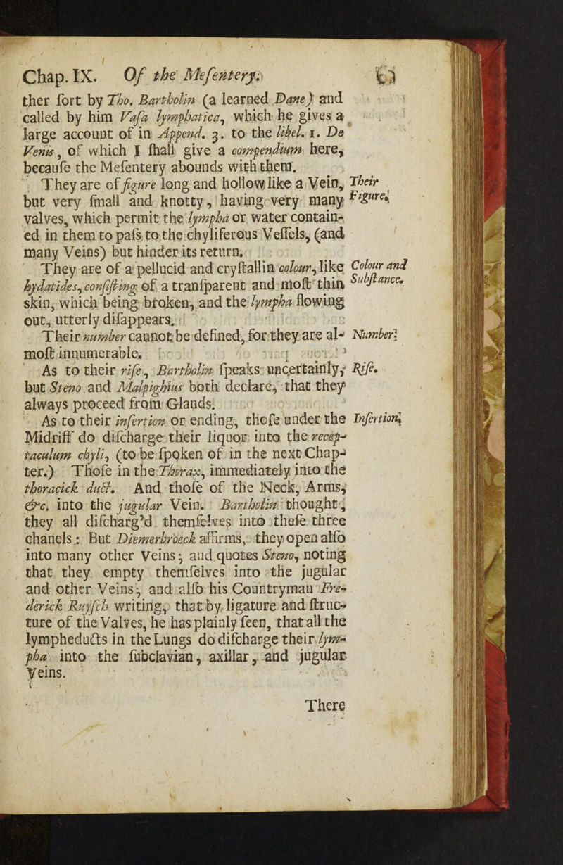 ther fort by 740. Bartholin (a learned: Dane) and called by him Va/a lywphatica, which he gives a large account of in Append. 3. to the hel. 1. De Veni , Of which } fhali give a conmpendium here, becaufe the Mefentery abounds with them, _ They are of figure long and hollow like a Vein, but very fmall and knotty, having-very many valves, which permit the /ympha or water contain- ed, in them to pafs, tothe chyliferous Veflels, (and many Veins) but hinder its return. They are of a’pellucid and cryftallim colowr, like hydatides, confifting of a tranfparent and: moft' thin skin, which being broken,.and the’! /ympha flowmg out, utterly difappears, Their xumber cannot be defined, forthey.are al- moft innumerable. [- f eNO! ' -As totheir rife, Barrholim {peaks uncertamly, but Steno and Aoalpighius both declar¢, that they always proceed from: Glands, ~ As to their infertion or ending, thofe under the Midriff do difcharge-their liquor: into the recep- taculum chyli, (tobe {pgken of in the next Chap- ter.) Thofe in the:Tforax, immediately into: the thoracick: duct, And-thofe of the Neck, Arms, ee, into the jugular Vein. Bartholia’ vhoughts they all difcharg’d themfelves into sthefe three chanels: But Diemerbroeck affirms,&gt; they open alfo into many other Veins; and quotes Stevo, noting that they. empty themfelves into «the jugular and other Veins, and:alfo his Countryman \fre- derick Ruj{ch writing, thatby, ligature and {trues ture of the Valves, he has plainly feen, that-all the lJymphedudts in the Lungs do difcharge their /jr pea into the fubclavian, axillar,-and jugular Veins. | There Their Figures Colour and Subftance. Number} Rifee Infertiom,