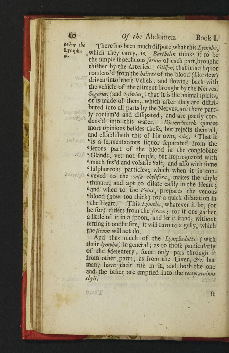 to What the Lympha Be Of the Abdomen. Book I. There has been. much difpute,what this Lympba, the fimple fuperfluous /erum of each part, brought thither by the Arteries. | Glin, that itisa liquor condens’d from the alitws of the blood (like dew) the vehicle of the aliment brought by the Nerves, Segerus, (and Sylvie, ) that it isthe animal fpirits, or is made of:them,. which after they are diftri- buted into all parts by the Nerves, aré there part- PSA Mh Set tei dens’d“ into“ this water. ° Diemerbroeck quotes: more opinions befides thefe, but rejects them all, and eftablifheth this of his own, viz, * That it “ferous part of the blood in the conglobate ~Glands, yet: not fimple, but impregnated with “much fus’d and volatile Salt, and alfo with fome “fulphureous particles; which when it is con- ‘veyed to the va/a chylifera, makes the chyle ‘thinner, and: apt to dilate eafily in the Heart ; ‘and when to the Veins, prepares the venous ‘blood (now: too thick) for a quick dilatation in ‘the Heart.] «This Lympha, whatever it:be, (or be for) differs from the férum: for if one gather a little of it ina fpoon, and let itftand, without fetting it onthe fire, it will turn toa gelly, which the ferum will not do, | And thus«much of the :Lymphedudts (with their Jympba) in general; as to thofe particularly of the Mefentery , fome: only pafs through it from other parts, as from the Liver, &amp;c, but many have their rife in ‘it, and» both the one and; the other are emptied: into ithe recepraculune ebyli. ’ ear It